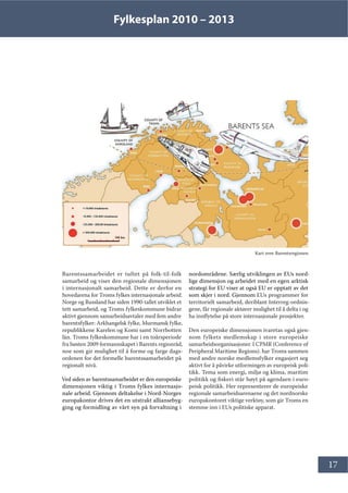 Fylkesplan 2010 – 2013
17
Barentssamarbeidet er tuftet på folk-til-folk
samarbeid og viser den regionale dimensjonen
i internasjonalt samarbeid. Dette er derfor en
hovedarena for Troms fylkes internasjonale arbeid.
Norge og Russland har siden 1990-tallet utviklet et
tett samarbeid, og Troms fylkeskommune bidrar
aktivt gjennom samarbeidsavtaler med fem andre
barentsfylker: Arkhangelsk fylke, Murmansk fylke,
republikkene Karelen og Komi samt Norrbotten
län. Troms fylkeskommune har i en toårsperiode
fra høsten 2009 formannskapet i Barents regionråd,
noe som gir mulighet til å forme og farge dags-
ordenen for det formelle barentssamarbeidet på
regionalt nivå.
Ved siden av barentssamarbeidet er den europeiske
dimensjonen viktig i Troms fylkes internasjo-
nale arbeid. Gjennom deltakelse i Nord-Norges
europakontor drives det en utstrakt alliansebyg-
ging og formidling av vårt syn på forvaltning i
nordområdene. Særlig utviklingen av EUs nord-
lige dimensjon og arbeidet med en egen arktisk
strategi for EU viser at også EU er opptatt av det
som skjer i nord. Gjennom EUs programmer for
territorielt samarbeid, deriblant Interreg-ordnin-
gene, får regionale aktører mulighet til å delta i og
ha innflytelse på store internasjonale prosjekter.
Den europeiske dimensjonen ivaretas også gjen-
nom fylkets medlemskap i store europeiske
samarbeidsorganisasjoner. I CPMR (Conference of
Peripheral Maritime Regions). har Troms sammen
med andre norske medlemsfylker engasjert seg
aktivt for å påvirke utformingen av europeisk poli-
tikk. Tema som energi, miljø og klima, maritim
politikk og fiskeri står høyt på agendaen i euro-
peisk politikk. Her representerer de europeiske
regionale samarbeidsarenaene og det nordnorske
europakontoret viktige verktøy, som gir Troms en
stemme inn i EUs politiske apparat.
Kart over Barentsregionen
 