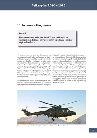 Fylkesplan 2010 – 2013
19
3.2 Forsvarets rolle og nærvær
Delmål:
Forsvaret og det sivile samfunn i Troms må inngå i et
samspill som dekker Forsvarets behov og avleder positive
regionale effekter.
Ettersom interessen for nordområdene og
ressurspotensialet øker, styrkes også de strate-
giske utfordringene som følge av dette. Forsvarets
nærvær er viktig for å synliggjøre og sikre norsk
suverenitetshevdelse. Troms er et viktig forsvars-
fylke med stor aktivitet, og fylkets betydning
gjennom strategisk beliggenhet og geopolitisk rolle
vil forsterkes fremover. Forsvaret har i mange år
vært en viktig del av redningsberedskapen i nord
både gjennom kystvakttjenesten og helikop-
terskvadronen samt dels gjennom å virke som
varslingstjeneste.
Forsvaret i Troms består av Hærens styrker, Luft-
forsvaret og Sjøforsvaret/Kystvakten og har en stor
og viktig tilstedeværelse i fylket. Fylkets strategiske
beliggenhet og godt utbygde hærfasiliteter og skyte-
og øvingsfelt i Indre Troms gir ulike forsvarsgreiner
og internasjonale styrker gode muligheter for felles
øvelser. Helikopterskvadronen på Bardufoss danner
et kjernemiljø sammen med vedlikeholdstjenes-
ter og samlokalisering med flyskolen og flyteknisk
utdanning på videregående nivå. Overvåkingssta-
sjonen i Sørreisa er topp moderne med avansert
utstyr for overvåkning. Kystjegerkommandoen på
Trondenes er gjennom sitt nære samarbeid med
Ramsund base en del av det fremste øvelsesområ-
det for nasjonale og internasjonale spesialstyrker.
I tillegg til at Hæren ledes fra Indre Troms er fyl-
ket vertskap for en rekke viktige logistikk- og
støttefunksjoner.
Forsvaret har i mange år vært en viktig del av redningsberedskapen i nord. Foto: Forsvaret
 