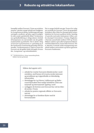 20
3 Robuste og attraktive lokalsamfunn
Samspillet mellom Forsvaret i Troms og vertskom-
munene[2]
påvirker mange forhold som muligheter
for kompetanseutvikling, befolkningsendringer,
næringsliv, arealbruk, og bidrar også til mulighet
for økte sosiale og kulturelle tilbud. Vertskommu-
ner og lokalbefolkning er viktige aktører i forhold
til kompetanse om nærområder når det gjelder
arealutnyttelse og sårbarhet. Det er derfor viktig
at Forsvaret og kommunene er i god dialog og at
det forekommer kontinuerlig gjensidig informa-
sjonsflyt. Vertskommunene er også en ressurs for
Forsvaret når det gjelder lokalt næringsliv, leveran-
dør-, kompetanse- og verkstedsindustri.
[2]. Vertskommunene er i denne sammenheng Bardu,
Målselv, Sørreisa og Harstad.
Det er mange forhold som gjør Troms til et veleg-
net vertsfylke for Forsvaret. Utover de geografiske
forholdene tilbyr fylket for eksempel gode øvelses-
lokaliteter for Forsvaret og allierte styrker. Samtidig
vil samvirke med andre institusjoner i fylket, som
for eksempel Universitetet i Tromsø, Høgskolen
i Harstad, samarbeidet mellom UNN og Troms
Militære sykehus og de ulike kompetansemiljøene
ved Polarmiljøsenteret, kunne bidra fremover. Det
er allerede et utstrakt undervisningsmessig sam-
arbeid mellom universitetet og Hæren gjennom
Forsvarets Studiesenter.
Målene skal oppnås ved å
• arbeide for å styrke Forsvarets tilstedeværelse i nord-
områdene, med hensyn til å ivareta norske interesser
og jurisdiksjon og å opprettholde en tilstrekkelig
infrastruktur
• tilrettelegge for å gi Hæren, Luftforsvaret og Sjøfor-
svaret/Kystvakten best mulige forhold for å løse sine
nasjonale og internasjonale oppdrag i nord
• synliggjøre de fortrinn som Forsvaret har ved sin tilste-
deværelse i Troms
• arbeide for positive regionale effekter av Forsvarets
nærvær
• tilrettelegge for at familiene flytter med de
forsvarsansatte
 