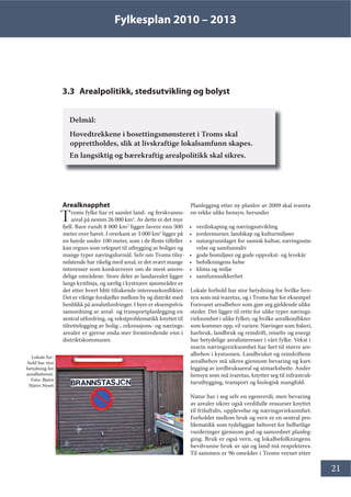 Fylkesplan 2010 – 2013
21
3.3 Arealpolitikk, stedsutvikling og bolyst
Delmål:
Hovedtrekkene i bosettingsmønsteret i Troms skal
opprettholdes, slik at livskraftige lokalsamfunn skapes.
En langsiktig og bærekraftig arealpolitikk skal sikres.
Arealknapphet
Troms fylke har et samlet land- og ferskvanns-
areal på nesten 26 000 km2
. Av dette er det mye
fjell. Bare rundt 8 000 km2
ligger lavere enn 300
meter over havet. I overkant av 3 000 km2
ligger på
en høyde under 100 meter, som i de fleste tilfeller
kan regnes som velegnet til utbygging av boliger og
mange typer næringsformål. Selv om Troms tilsy-
nelatende har rikelig med areal, er det svært mange
interesser som konkurrerer om de mest anven-
delige områdene. Store deler av landarealet ligger
langs kystlinja, og særlig i kystnære sjøområder er
det etter hvert blitt tiltakende interessekonflikter.
Det er viktige forskjeller mellom by og distrikt med
henblikk på arealutfordringer. I byer er eksempelvis
samordning av areal- og transportplanlegging en
sentral utfordring, og vekstproblematikk knyttet til
tilrettelegging av bolig-, rekreasjons- og nærings-
arealer er gjerne enda mer fremtredende enn i
distriktskommuner.
Planlegging etter ny planlov av 2009 skal ivareta
en rekke ulike hensyn, herunder
• verdiskaping og næringsutvikling
• jordressurser, landskap og kulturmiljøer
• naturgrunnlaget for samisk kultur, næringsutø-
velse og samfunnsliv
• gode bomiljøer og gode oppvekst- og levekår
• befolkningens helse
• klima og miljø
• samfunnssikkerhet
Lokale forhold har stor betydning for hvilke hen-
syn som må ivaretas, og i Troms har for eksempel
Forsvaret arealbehov som gjør seg gjeldende ulike
steder. Det ligger til rette for ulike typer nærings-
virksomhet i ulike fylker, og hvilke arealkonflikter
som kommer opp, vil variere. Næringer som fiskeri,
havbruk, landbruk og reindrift, reiseliv og energi
har betydelige arealinteresser i vårt fylke. Vekst i
marin næringsvirksomhet har ført til større are-
albehov i kystsonen. Landbruket og reindriftens
arealbehov må sikres gjennom bevaring og kart-
legging av jordbruksareal og utmarksbeite. Andre
hensyn som må ivaretas, knytter seg til infrastruk-
turutbygging, transport og biologisk mangfold.
Natur har i seg selv en egenverdi, men bevaring
av arealer sikrer også verdifulle ressurser knyttet
til friluftsliv, opplevelse og næringsvirksomhet.
Forholdet mellom bruk og vern er en sentral pro-
blematikk som tydeliggjør behovet for helhetlige
vurderinger gjennom god og samordnet planleg-
ging. Bruk er også vern, og lokalbefolkningens
hevdvunne bruk av sjø og land må respekteres.
Til sammen er 96 områder i Troms vernet etter
Lokale for-
hold har stor
betydning for
arealbehovet.
Foto: Bjørn
Stjern Nyset
 