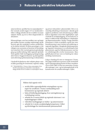 22
3 Robuste og attraktive lokalsamfunn
naturvernloven, og fylket har tre nasjonalparker.[3]
Det vernede arealet utgjør 13 % av landarealet i
fylket. I tillegg arbeides det for å etablere en nasjo-
nalpark i Bardu, og vern av flere skogsområder er
aktualisert.
Klimaendringer, som kan medføre mer og hyppi-
gere nedbør, stormer, uvanlige vindretninger og økt
havnivå, gjør det vanskelig å vurdere arealbruken
ut fra kjente forhold. På dette grunnlaget er det
viktigere enn noensinne at hensynet til beredskap
mot naturfarer blir ivaretatt gjennom god planleg-
ging og arealforvaltning, både regionalt og lokalt.
Dette gjelder både kartlegging og datagrunnlag,
aktiv bruk av byggerestriksjoner og sikringstiltak
samt utforming og dimensjonering av infrastruktur.
I henhold til planloven skal vedtatte planer være
et felles grunnlag for kommunal, regional, statlig
[3]. Nasjonalparkene i Troms er Reisa nasjonalpark, Øvre
Dividal nasjonalpark og Ånderdalen nasjonalpark. I
tillegg arbeides det for å etablere en nasjonalpark i Bardu.
og privat virksomhet i planområdet. Det er en
vesentlig utfordring at kommuner i økende grad
opplever problemer med rekruttering og vedlike-
hold av fagmiljøer innen flere fagdisipliner, også
i forhold til arealplanlegging. En konsekvens av
dette er tidkrevende behandling av enkeltsaker
og dispensasjonssaker. Særlig i mange distrikts-
kommuner er dette et problem, og det kan være
hensiktsmessig å satse sterkere på etablering av
regionale fagmiljøer. Manglende plankompetanse
og -kapasitet i kommuner er en utfordring for hele
plansystemet, også for fylkeskommunen, som har
en veiledningsrolle overfor kommunene. Man-
gelfullt planverk kan være en hindring for videre
utvikling i kommunene.
I dag er Statskog SF eiere av statsgrunn i Troms.
Det pågår imidlertid en prosess rundt eierforhold
og forvaltningsordning knyttet til disse områdene
i lys av NOU 2007:13 Den nye sameretten. Eventu-
elle endringer i eier- og forvaltningsforhold vil få
konsekvenser for arealforvaltningen i fylket.
Målene skal oppnås ved å
• utvikle felles regionalpolitiske retningslinjer og stra-
tegier for arealbruk i Troms i samhandling med
kommunene og regionale aktører
• bidra til helhetlig planlegging, hvor næringshensyn og
verdiskaping ivaretas
• arbeide for å ivareta lokale og regionale interesser i ver-
neplanleggingen i fylket
• videreføre kartleggingen av kultur- og naturressurser
• arbeide for å styrke arealplanfaglig kompetanse i fylket
og tilrettelegge for interkommunalt plansamarbeid
 