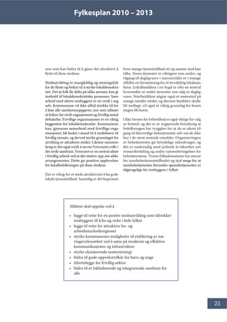 Fylkesplan 2010 – 2013
25
Målene skal oppnås ved å
• legge til rette for en positiv stedsutvikling som tiltrekker
innbyggere til å bo og virke i hele fylket
• legge til rette for attraktive bo- og
arbeidsmarkedsregioner
• styrke kommunenes muligheter til etablering av næ-
ringsvirksomhet ved å satse på moderne og effektive
kommunikasjoner og infrastruktur
• styrke eksisterende senterstrategi
• bidra til gode oppvekstvilkår for barn og unge
• tilrettelegge for frivillig sektor
• bidra til et inkluderende og integrerende samfunn for
alle
noe som kan bidra til å gjøre det attraktivt å
flytte til disse stedene.
Stedsutvikling er mangfoldig og meningsfylt
for de fleste og bidrar til å styrke lokaldemokra-
tiet. Det at folk får delta på ulike arenaer, kan gi
innhold til lokaldemokratiske prosesser. Sam-
arbeid med aktive innbyggere er en verdi i seg
selv. Kommunene vil ikke alltid strekke til for
å løse alle samfunnsoppgaver, noe som utløser
et behov for sivilt engasjement og frivillig sosial
deltakelse. Frivillige organisasjoner er en viktig
byggestein for lokaldemokratiet. Kommunene
kan, gjennom samarbeid med frivillige orga-
nisasjoner, bli bedre i stand til å mobilisere til
frivillig innsats, og derved styrke grunnlaget for
utvikling av attraktive steder. I denne sammen-
heng er det også verdt å nevne Forsvarets rolle i
det sivile samfunn. Forsvaret er en sentral aktør
i frivillig arbeid ved at det støttes opp om ulike
arrangementer. Dette gir positive opplevelser
for lokalbefolkningen på disse stedene.
Det er viktig for et steds attraktivitet å ha gode
lokale tjenestetilbud. Samtidig er det begrenset
hvor mange tjenestetilbud ett og samme sted kan
tilby. Noen tjenester er viktigere enn andre, og
tilgang til dagligvarer i nærområdet er i mange
tilfeller en forutsetning for et levedyktig lokalsam-
funn. Lokalbutikken i en bygd er ofte en sentral
leverandør av andre tjenester enn salg av daglig-
varer. Nærbutikken utgjør også et møtested på
mange mindre steder, og dersom butikken skulle
bli nedlagt, vil også et viktig grunnlag for boset-
tingen bli borte.
Ulike former for helsetilbud er også viktige for valg
av bosted, og det er av avgjørende betydning at
befolkningen har trygghet for at de er sikret til-
gang til likeverdige helsetjenester selv om de ikke
bor i de mest sentrale områder. Organiseringen
av helsetjenester gir betydelige utfordringer, og
det er nødvendig med politisk årvåkenhet om
ressursfordeling og andre rammebetingelser for
helsetjenestene. Troms fylkeskommune har ansvar
for tannhelsetjenestetilbudet og skal sørge for at
tannhelsetjenester, herunder spesialisttjenester, er
tilgjengelige for innbyggere i fylket.
 