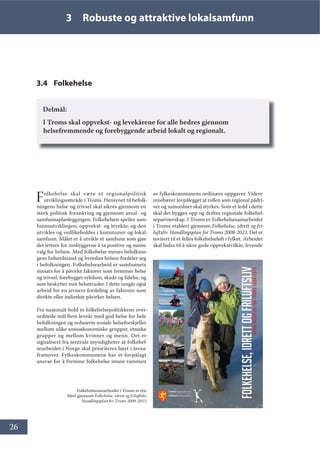 26
3 Robuste og attraktive lokalsamfunn
3.4 Folkehelse
Delmål:
I Troms skal oppvekst- og levekårene for alle bedres gjennom
helsefremmende og forebyggende arbeid lokalt og regionalt.
Folkehelse skal være et regionalpolitisk
utviklingsområde i Troms. Hensynet til befolk-
ningens helse og trivsel skal sikres gjennom en
sterk politisk forankring og gjennom areal- og
samfunnsplanleggingen. Folkehelsen speiler sam-
funnsutviklingen, oppvekst- og levekår, og den
utvikles og vedlikeholdes i kommuner og lokal-
samfunn. Målet er å utvikle et samfunn som gjør
det lettere for innbyggerne å ta positive og sunne
valg for helsen. Med folkehelse menes befolknin-
gens helsetilstand og hvordan helsen fordeler seg
i befolkningen. Folkehelsearbeid er samfunnets
innsats for å påvirke faktorer som fremmer helse
og trivsel, forebygger sykdom, skade og lidelse, og
som beskytter mot helsetrusler. I dette inngår også
arbeid for en jevnere fordeling av faktorer som
direkte eller indirekte påvirker helsen.
Fra nasjonalt hold er folkehelsepolitikkens over-
ordnede mål flere leveår med god helse for hele
befolkningen og reduserte sosiale helseforskjeller
mellom ulike sosioøkonomiske grupper, etniske
grupper og mellom kvinner og menn. Det er
signalisert fra sentrale myndigheter at folkehel-
searbeidet i Norge skal prioriteres høyt i årene
framover. Fylkeskommunene har et lovpålagt
ansvar for å fremme folkehelse innen rammen
av fylkeskommunens ordinære oppgaver. Videre
innebærer lovpålegget at rollen som regional pådri-
ver og samordner skal styrkes. Som et ledd i dette
skal det bygges opp og driftes regionale folkehel-
separtnerskap. I Troms er Folkehelsesamarbeidet
i Troms etablert gjennom Folkehelse, idrett og fri-
luftsliv. Handlingsplan for Troms 2008-2013. Det er
invitert til et felles folkehelseløft i fylket. Arbeidet
skal bidra til å sikre gode oppvekstvilkår, levende
+CPFNKPIURNCPHQT7TQOU
)2/.(+(/6(,'5(772*)5,/8)76/,9
Folkehelsesamarbeidet i Troms er eta-
blert gjennom Folkehelse, idrett og friluftsliv.
Handlingsplan for Troms 2008-2013.
 