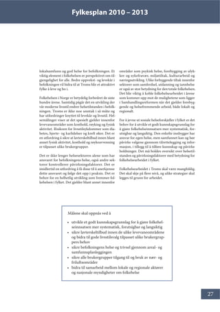 Fylkesplan 2010 – 2013
27
lokalsamfunn og god helse for befolkningen. Et
viktig element i folkehelsen er perspektivet om til-
gjengelighet for alle. Bedre oppvekst- og levekår i
befolkningen vil bidra til at Troms blir et attraktivt
fylke å leve og bo i.
Folkehelsen i Norge er betydelig forbedret de siste
hundre årene. Samtidig pågår det en utvikling der
vår moderne livsstil endrer helsetilstanden i befolk-
ningen. Troms er ikke noe unntak i så måte og
har utfordringer knyttet til levekår og livsstil. Hel-
semålinger viser at det spesielt gjelder innenfor
levevaneområder som kosthold, røyking og fysisk
aktivitet. Risikoen for livsstilsykdommer som dia-
betes, hjerte- og karlidelser og kreft øker. Det er
en utfordring å sikre at lavterskeltilbud innen blant
annet fysisk aktivitet, kosthold og røykeavvenning
er tilpasset ulike brukergrupper.
Det er ikke lenger helsesektoren alene som har
ansvaret for befolkningens helse, også andre sek-
torer kontrollerer påvirkningsfaktorer. Det er
imidlertid en utfordring å få disse til å anerkjenne
dette ansvaret og følge det opp i praksis. Det er
behov for en helhetlig utvikling som fremmer fol-
kehelsen i fylket. Det gjelder blant annet innenfor
områder som psykisk helse, forebygging av ulyk-
ker og sykefravær, miljøtiltak, kulturarbeid og
næringsutvikling. Ulike forbyggende tiltak innenfor
sektorer som samferdsel, utdanning og tannhelse
er også av stor betydning for den totale folkehelsen.
Det blir viktig å koble folkehelsearbeidet i årene
som kommer opp mot de mulighetene som ligger
i Samhandlingsreformen når det gjelder forebyg-
gende og helsefremmende arbeid, både lokalt og
regionalt.
For å jevne ut sosiale helseforskjeller i fylket er det
behov for å utvikle et godt kunnskapsgrunnlag for
å gjøre folkehelseinnsatsen mer systematisk, for-
utsigbar og langsiktig. Den enkelte innbygger har
ansvar for egen helse, men samfunnet kan og bør
påvirke valgene gjennom tilrettelegging og infor-
masjon, i tillegg til å tilføre kunnskap og påvirke
holdninger. Det må holdes oversikt over helsetil-
standen og påvirkningsfaktorer med betydning for
folkehelsearbeidet i fylket.
Folkehelsearbeidet i Troms skal være mangfoldig.
Det skal skje på flere nivå, og ulike strategier skal
legges til grunn for arbeidet.
Målene skal oppnås ved å
• utvikle et godt kunnskapsgrunnlag for å gjøre folkehel-
seinnsatsen mer systematisk, forutsigbar og langsiktig
• sikre lavterskeltilbud innen de ulike levevaneområdene
og bidra til gode livsstilsvalg tilpasset ulike brukergrup-
pers behov
• sikre befolkningens helse og trivsel gjennom areal- og
samfunnsplanleggingen
• sikre alle brukergrupper tilgang til og bruk av nær- og
friluftsområder
• bidra til samarbeid mellom lokale og regionale aktører
og nasjonale myndigheter om folkehelse
 