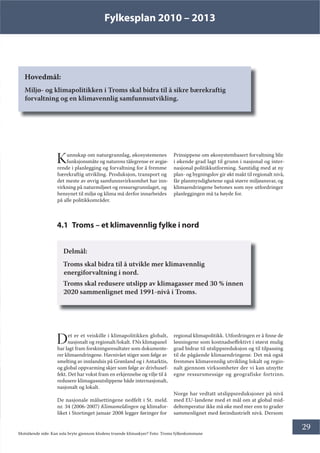 Fylkesplan 2010 – 2013
29
Hovedmål:
Miljø- og klimapolitikken i Troms skal bidra til å sikre bærekraftig
forvaltning og en klimavennlig samfunnsutvikling.
Kunnskap om naturgrunnlag, økosystemenes
funksjonsmåte og naturens tålegrense er avgjø-
rende i planlegging og forvaltning for å fremme
bærekraftig utvikling. Produksjon, transport og
det meste av øvrig samfunnsvirksomhet har inn-
virkning på naturmiljøet og ressursgrunnlaget, og
hensynet til miljø og klima må derfor innarbeides
på alle politikkområder.
Prinsippene om økosystembasert forvaltning blir
i økende grad lagt til grunn i nasjonal og inter-
nasjonal politikkutforming. Samtidig med at ny
plan- og bygningslov gir økt makt til regionalt nivå,
får planmyndighetene også større miljøansvar, og
klimaendringene betones som nye utfordringer
planleggingen må ta høyde for.
4.1 Troms – et klimavennlig fylke i nord
Delmål:
Troms skal bidra til å utvikle mer klimavennlig
energiforvaltning i nord.
Troms skal redusere utslipp av klimagasser med 30 % innen
2020 sammenlignet med 1991-nivå i Troms.
Det er et veiskille i klimapolitikken globalt,
nasjonalt og regionalt/lokalt. FNs klimapanel
har lagt fram forskningsresultater som dokumente-
rer klimaendringene. Havnivået stiger som følge av
smelting av innlandsis på Grønland og i Antarktis,
og global oppvarming skjer som følge av drivhusef-
fekt. Det har vokst fram en erkjennelse og vilje til å
redusere klimagassutslippene både internasjonalt,
nasjonalt og lokalt.
De nasjonale målsettingene nedfelt i St. meld.
nr. 34 (2006-2007) Klimameldingen og klimafor-
liket i Stortinget januar 2008 legger føringer for
regional klimapolitikk. Utfordringen er å finne de
løsningene som kostnadseffektivt i størst mulig
grad bidrar til utslippsreduksjon og til tilpassing
til de pågående klimaendringene. Det må også
fremmes klimavennlig utvikling lokalt og regio-
nalt gjennom virksomheter der vi kan utnytte
egne ressursmessige og geografiske fortrinn.
Norge har vedtatt utslippsreduksjoner på nivå
med EU-landene med et mål om at global mid-
deltemperatur ikke må øke med mer enn to grader
sammenlignet med førindustrielt nivå. Dersom
Motstående side: Kan sola bryte gjennom klodens truende klimaskyer? Foto: Troms fylkeskommune
 