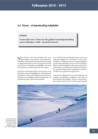 Fylkesplan 2010 – 2013
31
4.2 Troms – et bærekraftig miljøfylke
Delmål:
Troms skal være i front når det gjelder kunnskapsutvikling
og forvaltning av miljø- og naturressurser.
Nord-Norge med havområdene har vært
interessante ressurskamre internasjonalt i
århundrer. Med økende etterspørsel etter energi
er oppmerksomheten rettet mot naturressursene
i nord i form av fornybare energikilder som vann,
vind og skog, og fossil energi som olje og gass.
Norge har undertegnet flere konvensjoner som
skal sikre nasjonal oppfølging av internasjonale
forpliktelser. Ansvar for implementering må tas av
næringer og myndigheter lokalt og regionalt ved
integrering i egne virksomhetsområder.
Fra 1.1.2010 vil Troms fylkeskommune være vann-
regionmyndighet for vannregion Troms. Det
innebærer at fylkeskommunen er planmyndighet
og skal lede arbeidsprosessen med forvaltnings-
planen. Forvaltningsplanen skal være en plan for å
nå de mål for vannmiljø som forskrift om rammer
for vannforvaltningen (EUs vanndirektiv) setter for
overflatevann, grunnvann og kystvann.
Naturen har tålegrenser som må respekteres for
å hindre overforbruk, utrydding av arter eller at
økosystemer blir ødelagt. Troms er rik på forny-
bare naturressurser, som over tid har gitt grunnlag
Sammenhengende
areal og naturom-
råder uten inngrep
vurderes nå som
knapphetsressurs
Foto: Toril Skoglund
 