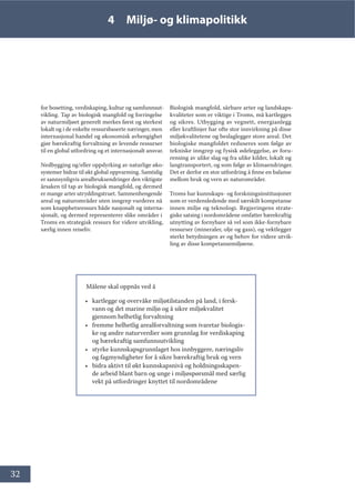 32
4 Miljø- og klimapolitikk
for bosetting, verdiskaping, kultur og samfunnsut-
vikling. Tap av biologisk mangfold og forringelse
av naturmiljøet generelt merkes først og sterkest
lokalt og i de enkelte ressursbaserte næringer, men
internasjonal handel og økonomisk avhengighet
gjør bærekraftig forvaltning av levende ressurser
til en global utfordring og et internasjonalt ansvar.
Nedbygging og/eller oppdyrking av naturlige øko-
systemer bidrar til økt global oppvarming. Samtidig
er sannsynligvis arealbruksendringer den viktigste
årsaken til tap av biologisk mangfold, og dermed
er mange arter utryddingstruet. Sammenhengende
areal og naturområder uten inngrep vurderes nå
som knapphetsressurs både nasjonalt og interna-
sjonalt, og dermed representerer slike områder i
Troms en strategisk ressurs for videre utvikling,
særlig innen reiseliv.
Biologisk mangfold, sårbare arter og landskaps-
kvaliteter som er viktige i Troms, må kartlegges
og sikres. Utbygging av vegnett, energianlegg
eller kraftlinjer har ofte stor innvirkning på disse
miljøkvalitetene og beslaglegger store areal. Det
biologiske mangfoldet reduseres som følge av
tekniske inngrep og fysisk ødeleggelse, av foru-
rensing av ulike slag og fra ulike kilder, lokalt og
langtransportert, og som følge av klimaendringer.
Det er derfor en stor utfordring å finne en balanse
mellom bruk og vern av naturområder.
Troms har kunnskaps- og forskningsinstitusjoner
som er verdensledende med særskilt kompetanse
innen miljø og teknologi. Regjeringens strate-
giske satsing i nordområdene omfatter bærekraftig
utnytting av fornybare så vel som ikke-fornybare
ressurser (mineraler, olje og gass), og vektlegger
sterkt betydningen av og behov for videre utvik-
ling av disse kompetansemiljøene.
Målene skal oppnås ved å
• kartlegge og overvåke miljøtilstanden på land, i fersk-
vann og det marine miljø og å sikre miljøkvalitet
gjennom helhetlig forvaltning
• fremme helhetlig arealforvaltning som ivaretar biologis-
ke og andre naturverdier som grunnlag for verdiskaping
og bærekraftig samfunnsutvikling
• styrke kunnskapsgrunnlaget hos innbyggere, næringsliv
og fagmyndigheter for å sikre bærekraftig bruk og vern
• bidra aktivt til økt kunnskapsnivå og holdningsskapen-
de arbeid blant barn og unge i miljøspørsmål med særlig
vekt på utfordringer knyttet til nordområdene
 