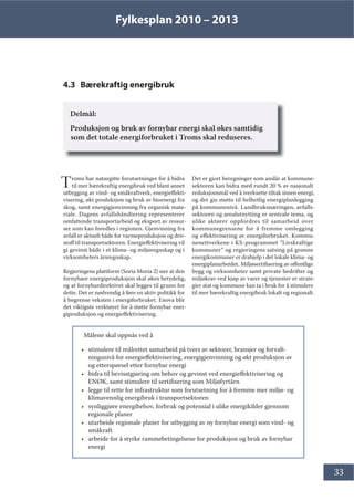 Fylkesplan 2010 – 2013
33
4.3 Bærekraftig energibruk
Delmål:
Produksjon og bruk av fornybar energi skal økes samtidig
som det totale energiforbruket i Troms skal reduseres.
Troms har naturgitte forutsetninger for å bidra
til mer bærekraftig energibruk ved blant annet
utbygging av vind- og småkraftverk, energieffekti-
visering, økt produksjon og bruk av bioenergi fra
skog, samt energigjenvinning fra organisk mate-
riale. Dagens avfallshåndtering representerer
omfattende transportarbeid og eksport av ressur-
ser som kan foredles i regionen. Gjenvinning fra
avfall er aktuelt både for varmeproduksjon og driv-
stoff til transportsektoren. Energieffektivisering vil
gi gevinst både i et klima- og miljøregnskap og i
virksomheters årsregnskap.
Regjeringens plattform (Soria Moria 2) sier at den
fornybare energiproduksjon skal økes betydelig,
og at fornybardirektivet skal legges til grunn for
dette. Det er nødvendig å føre en aktiv politikk for
å begrense veksten i energiforbruket. Enova blir
det viktigste verktøyet for å støtte fornybar ener-
giproduksjon og energieffektivisering.
Det er gjort beregninger som anslår at kommune-
sektoren kan bidra med rundt 20 % av nasjonalt
reduksjonsmål ved å iverksette tiltak innen energi,
og det gis støtte til helhetlig energiplanlegging
på kommunenivå. Landbruksnæringen, avfalls-
sektoren og arealutnytting er sentrale tema, og
ulike aktører oppfordres til samarbeid over
kommunegrensene for å fremme omlegging
og effektivisering av energiforbruket. Kommu-
nenettverkene i KS-programmet ”Livskraftige
kommuner” og regjeringens satsing på grønne
energikommuner er drahjelp i det lokale klima- og
energiplanarbeidet. Miljøsertifisering av offentlige
bygg og virksomheter samt private bedrifter og
miljøkrav ved kjøp av varer og tjenester er strate-
gier stat og kommune kan ta i bruk for å stimulere
til mer bærekraftig energibruk lokalt og regionalt.
Målene skal oppnås ved å
• stimulere til målrettet samarbeid på tvers av sektorer, bransjer og forvalt-
ningsnivå for energieffektivisering, energigjenvinning og økt produksjon av
og etterspørsel etter fornybar energi
• bidra til bevisstgjøring om behov og gevinst ved energieffektivisering og
ENØK, samt stimulere til sertifisering som Miljøfyrtårn
• legge til rette for infrastruktur som forutsetning for å fremme mer miljø- og
klimavennlig energibruk i transportsektoren
• synliggjøre energibehov, forbruk og potensial i ulike energikilder gjennom
regionale planer
• utarbeide regionale planer for utbygging av ny fornybar energi som vind- og
småkraft
• arbeide for å styrke rammebetingelsene for produksjon og bruk av fornybar
energi
 