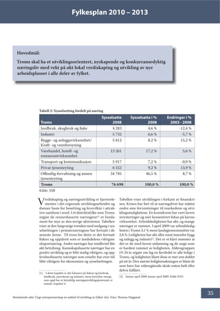 Fylkesplan 2010 – 2013
35
Hovedmål:
Troms skal ha et utviklingsorientert, nyskapende og konkurransedyktig
næringsliv med vekt på økt lokal verdiskaping og utvikling av nye
arbeidsplasser i alle deler av fylket.
Kilde: SSB
Verdiskaping og næringsutvikling er kjerneele-
menter i det regionale utviklingsarbeidet og
danner basis for bosetting og levevilkår i attrak-
tive samfunn i nord. I et distriktsfylke som Troms
utgjør de ressursbaserte næringene[1]
et funda-
ment for mye av den øvrige aktiviteten. Tabellen
viser at den langvarige trenden med nedgang i sys-
selsettingen i primærnæringene har fortsatt i de
seneste årene. Til tross for dette er det fortsatt
fiskeri og oppdrett som er landsdelens viktigste
eksportnæring. Andre næringer har imidlertid fått
økt betydning. Kunnskapsbaserte næringer har en
positiv utvikling og er blitt stadig viktigere, og opp-
levelsesbaserte næringer som reiseliv har over tid
blitt viktigere for økonomien og sysselsettingen.
[1]. I dette kapitlet er det fokusert på fiskeri og havbruk,
landbruk, petroleum og industri, mens fornybar energi,
som også har et betydelig næringsutviklingspotensial, er
omtalt i kapittel 4.
Tabell 2: Sysselsetting fordelt på næring
Troms
Sysselsatte
2008
Sysselsatte i %
2008
Endringer i %
2003 - 2008
Jordbruk, skogbruk og fiske 4 283 4,6 % -12,4 %
Industri 5 732 6,6 % -5,7 %
Bygge- og anleggsvirksomhet/
Kraft- og vannforsyning
5 812 8,2 % 15,2 %
Varehandel, hotell- og
restaurantvirksomhet
13 261 17,2 % 5,6 %
Transport og kommunikasjon 5 917 7,2 % -0,9 %
Privat tjenesteyting 6 552 9,2 % 13,9 %
Offentlig forvaltning og annen
tjenesteyting
34 785 46,5 % 8,7 %
Troms 76 698 100,0 % 100,0 %
Tabellen viser utviklingen i forkant av finanskri-
sen. Krisen har ført til at næringslivet har måttet
endre sine forventninger til markedene og utvi-
klingsmulighetene. En konsekvens har vært lavere
investeringer og mer konsentrert fokus på kjerne-
virksomhet. Arbeidsledigheten har økt, og mange
næringer er rammet. I april 2009 var arbeidsledig-
heten i Troms 3,1 % mens landsgjennomsnittet var
2,8 %. Ledigheten har økt aller mest innenfor bygg-
og anlegg og industri[2]
. Det er et klart mønster at
det er de med lavest utdanning og de unge som
er hardest rammet av ledigheten. Aldersgruppen
19-24 år utgjør om lag en fjerdedel av alle ledige i
Troms, og ledigheten blant disse er mer enn doblet
på ett år. Den største ledighetsøkningen er blant de
som bare har videregående skole enten helt eller
delvis fullført.
[2]. Januar-april 2008-januar april 2009. Kilde NAV.
Motstående side: Ungt entreprenørskap en nøkkel til utvikling av fylket vårt. Foto: Thomas Heggstad
 