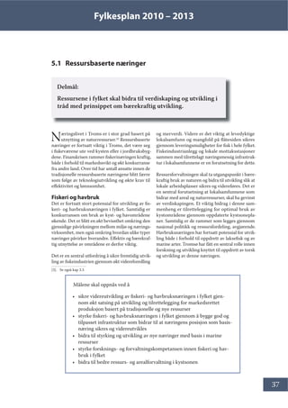 Fylkesplan 2010 – 2013
37
5.1 Ressursbaserte næringer
Delmål:
Ressursene i fylket skal bidra til verdiskaping og utvikling i
tråd med prinsippet om bærekraftig utvikling.
Næringslivet i Troms er i stor grad basert på
utnytting av naturressurser.[3]
Ressursbaserte
næringer er fortsatt viktig i Troms, det være seg
i fiskeværene ute ved kysten eller i jordbruksbyg-
dene. Finanskrisen rammer fiskerinæringen kraftig,
både i forhold til markedssvikt og økt konkurranse
fra andre land. Over tid har antall ansatte innen de
tradisjonelle ressursbaserte næringene blitt færre
som følge av teknologiutvikling og økte krav til
effektivitet og lønnsomhet.
Fiskeri og havbruk
Det er fortsatt stort potensial for utvikling av fis-
keri- og havbruksnæringen i fylket. Samtidig er
konkurransen om bruk av kyst- og havområdene
økende. Det er blitt en økt bevissthet omkring den
gjensidige påvirkningen mellom miljø og nærings-
virksomhet, men også omkring hvordan ulike typer
næringer påvirker hverandre. Effektiv og bærekraf-
tig utnyttelse av områdene er derfor viktig.
Det er en sentral utfordring å sikre fremtidig utvik-
ling av fiskeindustrien gjennom økt videreforedling
[3]. Se også kap 3.3
og merverdi. Videre er det viktig at levedyktige
lokalsamfunn og mangfold på flåtesiden sikres
gjennom leveringsmuligheter for fisk i hele fylket.
Fiskeindustrianlegg og lokale mottaksstasjoner
sammen med tilrettelagt næringsmessig infrastruk-
tur i lokalsamfunnene er en forutsetning for dette.
Ressursforvaltningen skal ta utgangspunkt i bære-
kraftig bruk av naturen og bidra til utvikling slik at
lokale arbeidsplasser sikres og videreføres. Det er
en sentral forutsetning at lokalsamfunnene som
bidrar med areal og naturressurser, skal ha gevinst
av verdiskapingen. Et viktig bidrag i denne sam-
menheng er tilrettelegging for optimal bruk av
kystområdene gjennom oppdaterte kystsonepla-
ner. Samtidig er de rammer som legges gjennom
nasjonal politikk og ressursfordeling, avgjørende.
Havbruksnæringen har fortsatt potensial for utvik-
ling både i forhold til oppdrett av laksefisk og av
marine arter. Tromsø har fått en sentral rolle innen
forskning og utvikling knyttet til oppdrett av torsk
og utvikling av denne næringen.
Målene skal oppnås ved å
• sikre videreutvikling av fiskeri- og havbruksnæringen i fylket gjen-
nom økt satsing på utvikling og tilrettelegging for markedsrettet
produksjon basert på tradisjonelle og nye ressurser
• styrke fiskeri- og havbruksnæringen i fylket gjennom å bygge god og
tilpasset infrastruktur som bidrar til at næringens posisjon som basis-
næring sikres og videreutvikles
• bidra til styrking og utvikling av nye næringer med basis i marine
ressurser
• styrke forsknings- og forvaltningskompetansen innen fiskeri og hav-
bruk i fylket
• bidra til bedre ressurs- og arealforvaltning i kystsonen
 