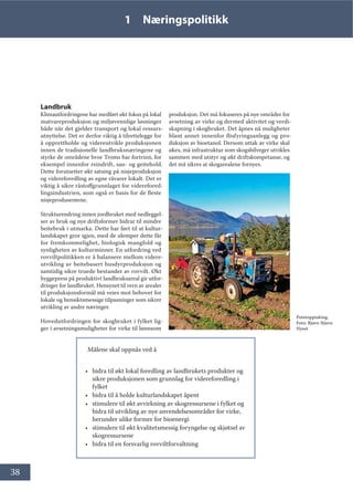 38
1 Næringspolitikk
Landbruk
Klimautfordringene har medført økt fokus på lokal
matvareproduksjon og miljøvennlige løsninger
både når det gjelder transport og lokal ressurs-
utnyttelse. Det er derfor viktig å tilrettelegge for
å opprettholde og videreutvikle produksjonen
innen de tradisjonelle landbruksnæringene og
styrke de områdene hvor Troms har fortrinn, for
eksempel innenfor reindrift, sau- og geitehold.
Dette forutsetter økt satsing på nisjeproduksjon
og videreforedling av egne råvarer lokalt. Det er
viktig å sikre råstoffgrunnlaget for viderefored-
lingsindustrien, som også er basis for de fleste
nisjeprodusentene.
Strukturendring innen jordbruket med nedleggel-
ser av bruk og nye driftsformer bidrar til mindre
beitebruk i utmarka. Dette har ført til at kultur-
landskapet gror igjen, med de ulemper dette får
for fremkommelighet, biologisk mangfold og
synligheten av kulturminner. En utfordring ved
rovviltpolitikken er å balansere mellom videre-
utvikling av beitebasert husdyrproduksjon og
samtidig sikre truede bestander av rovvilt. Økt
byggepress på produktivt landbruksareal gir utfor-
dringer for landbruket. Hensynet til vern av arealer
til produksjonsformål må veies mot behovet for
lokale og hensiktsmessige tilpasninger som sikrer
utvikling av andre næringer.
Hovedutfordringen for skogbruket i fylket lig-
ger i avsetningsmuligheter for virke til lønnsom
produksjon. Det må fokuseres på nye områder for
avsetning av virke og dermed aktivitet og verdi-
skapning i skogbruket. Det åpnes nå muligheter
blant annet innenfor flisfyringsanlegg og pro-
duksjon av bioetanol. Dersom uttak av virke skal
økes, må infrastruktur som skogsbilveger utvikles
sammen med utstyr og økt driftskompetanse, og
det må sikres at skogarealene fornyes.
Målene skal oppnås ved å
• bidra til økt lokal foredling av landbrukets produkter og
sikre produksjonen som grunnlag for videreforedling i
fylket
• bidra til å holde kulturlandskapet åpent
• stimulere til økt avvirkning av skogressursene i fylket og
bidra til utvikling av nye anvendelsesområder for virke,
herunder ulike former for bioenergi
• stimulere til økt kvalitetsmessig foryngelse og skjøtsel av
skogressursene
• bidra til en forsvarlig rovviltforvaltning
Potetopptaking.
Foto: Bjørn Stjern
Nyset
 
