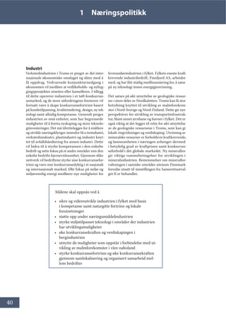40
1 Næringspolitikk
Industri
Verkstedindustrien i Troms er preget av det inter-
nasjonale økonomiske omslaget og sliter med å
få oppdrag. Vedvarende konjunkturnedgang i
økonomien vil medføre at vedlikeholds- og nybyg-
gingsprosjekter utsettes eller kanselleres. I tillegg
til dette opererer industrien i et tøft konkurran-
semarked, og de store utfordringene fremover vil
fortsatt være å skape konkurransefortrinn basert
på kundetilpasning, kvalitetssikring, design, ny tek-
nologi samt allsidig kompetanse. Generelt preges
industrien av små enheter, som har begrensede
muligheter til å foreta nyskaping og store teknolo-
giinvesteringer. Det må tilrettelegges for å etablere
og utvikle næringsklynger innenfor bl.a treindustri,
verkstedsindustri, plastindustri og industri knyt-
tet til avfallshåndtering fra annen industri. Dette
vil bidra til å styrke kompetansen i den enkelte
bedrift og sette fokus på et andre områder enn den
enkelte bedrifts kjernevirksomhet. Gjennom slike
nettverk vil bedriftene styrke sine konkurransefor-
trinn og være mer konkurransedyktig i et nasjonalt
og internasjonalt marked. Økt fokus på miljø og
miljøvennlig energi medfører nye muligheter for
leverandørindustrien i fylket. Fylkets eneste kraft-
krevende industribedrift, Finnfjord AS, arbeider
med, og har fått statlig medfinansiering for, å satse
på ny teknologi innen energigjenvinning.
Det satses på økt utnyttelse av geologiske ressur-
ser i store deler av Nordkalotten. Troms kan få stor
betydning knyttet til utvikling av malmforekom-
ster i Nord-Sverige og Nord-Finland. Dette gir nye
perspektiver for utvikling av transportinfrastruk-
tur, blant annet jernbane og havner i fylket. Det er
også viktig at det legges til rette for økt utnyttelse
av de geologiske ressursene i Troms, som kan gi
lokale ringvirkninger og verdiskaping. Utvinning av
mineralske ressurser er forholdsvis kraftkrevende,
og lønnsomheten i næringen avhenger dermed
i betydelig grad av kraftprisen samt konkurran-
seforhold i det globale markedet. Ny minerallov
gir viktige rammebetingelser for utviklingen i
mineralindustrien. Bestemmelser om mineralfor-
valtningen i samiske områder utenom Finnmark
foreslås utsatt til innstillingen fra Samerettsutval-
get II er behandlet.
Målene skal oppnås ved å
• sikre og videreutvikle industrien i fylket med basis
i kompetanse samt naturgitte fortrinn og lokale
forutsetninger
• støtte opp under næringsmiddelindustrien
• styrke miljøtilpasset teknologi i områder der industrien
har utviklingsmuligheter
• øke konkurransekraften og verdiskapingen i
bergindustrien
• utnytte de muligheter som oppstår i forbindelse med ut-
vikling av malmforekomster i våre naboland
• styrke konkurransefortrinn og øke konkurransekraften
gjennom samlokalisering og organisert samarbeid mel-
lom bedrifter
 