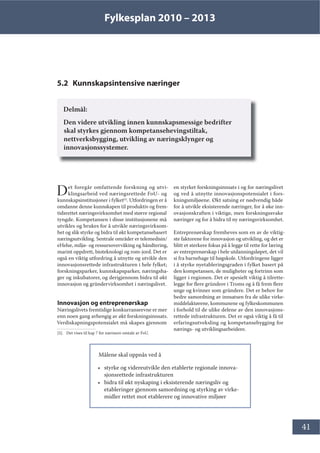 Fylkesplan 2010 – 2013
41
5.2 Kunnskapsintensive næringer
Delmål:
Den videre utvikling innen kunnskapsmessige bedrifter
skal styrkes gjennom kompetansehevingstiltak,
nettverksbygging, utvikling av næringsklynger og
innovasjonssystemer.
Det foregår omfattende forskning og utvi-
klingsarbeid ved næringsrettede FoU- og
kunnskapsinstitusjoner i fylket[5]
. Utfordringen er å
omdanne denne kunnskapen til produktiv og frem-
tidsrettet næringsvirksomhet med større regional
tyngde. Kompetansen i disse institusjonene må
utvikles og brukes for å utvikle næringsvirksom-
het og slik styrke og bidra til økt kompetansebasert
næringsutvikling. Sentrale områder er telemedisin/
eHelse, miljø- og ressursovervåking og håndtering,
marint oppdrett, bioteknologi og rom-jord. Det er
også en viktig utfordring å utnytte og utvikle den
innovasjonsrettede infrastrukturen i hele fylket;
forskningsparker, kunnskapsparker, næringsha-
ger og inkubatorer, og derigjennom bidra til økt
innovasjon og gründervirksomhet i næringslivet.
Innovasjon og entreprenørskap
Næringslivets fremtidige konkurranseevne er mer
enn noen gang avhengig av økt forskningsinnsats.
Verdiskapningspotensialet må skapes gjennom
[5]. Det vises til kap 7 for nærmere omtale av FoU.
en styrket forskningsinnsats i og for næringslivet
og ved å utnytte innovasjonspotensialet i fors-
kningsmiljøene. Økt satsing er nødvendig både
for å utvikle eksisterende næringer, for å øke inn-
ovasjonskraften i viktige, men forskningssvake
næringer og for å bidra til ny næringsvirksomhet.
Entreprenørskap fremheves som en av de viktig-
ste faktorene for innovasjon og utvikling, og det er
blitt et sterkere fokus på å legge til rette for læring
av entreprenørskap i hele utdanningsløpet, det vil
si fra barnehage til høgskole. Utfordringene ligger
i å styrke nyetableringsgraden i fylket basert på
den kompetansen, de muligheter og fortrinn som
ligger i regionen. Det er spesielt viktig å tilrette-
legge for flere gründere i Troms og å få frem flere
unge og kvinner som gründere. Det er behov for
bedre samordning av innsatsen fra de ulike virke-
middelaktørene, kommunene og fylkeskommunen
i forhold til de ulike delene av den innovasjons-
rettede infrastrukturen. Det er også viktig å få til
erfaringsutveksling og kompetansebygging for
nærings- og utviklingsarbeidere.
Målene skal oppnås ved å
• styrke og videreutvikle den etablerte regionale innova-
sjonsrettede infrastrukturen
• bidra til økt nyskaping i eksisterende næringsliv og
etableringer gjennom samordning og styrking av virke-
midler rettet mot etablerere og innovative miljøer
 