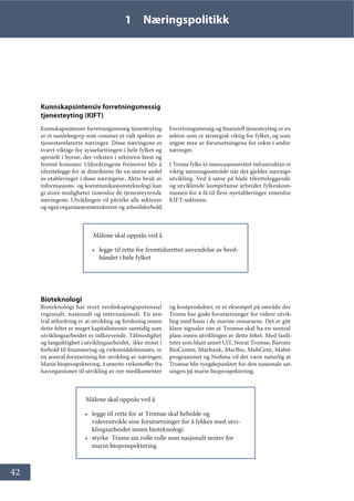 42
1 Næringspolitikk
Kunnskapsintensiv forretningsmessig
tjenesteyting (KIFT)
Kunnskapsintensiv forretningsmessig tjenesteyting
er et samlebegrep som rommer et vidt spekter av
tjenesterelaterte næringer. Disse næringene er
svært viktige for sysselsettingen i hele fylket og
spesielt i byene, der veksten i sektoren først og
fremst kommer. Utfordringene fremover blir å
tilrettelegge for at distriktene får en større andel
av etableringer i disse næringene. Aktiv bruk av
informasjons- og kommunikasjonsteknologi kan
gi store muligheter innenfor de tjenesteytende
næringene. Utviklingen vil påvirke alle sektorer
og også organisasjonsstrukturer og arbeidsforhold.
Forretningsmessig og finansiell tjenesteyting er en
sektor som er strategisk viktig for fylket, og som
utgjør mye av forutsetningene for vekst i andre
næringer.
I Troms fylke er innovasjonsrettet infrastruktur et
viktig satsningsområde når det gjelder nærings-
utvikling. Ved å satse på både tilretteleggende
og utviklende kompetanse arbeider fylkeskom-
munen for å få til flere nyetableringer innenfor
KIFT-sektoren.
Målene skal oppnås ved å
• legge til rette for fremtidsrettet anvendelse av bred-
båndet i hele fylket
Bioteknologi
Bioteknologi har stort verdiskapingspotensial
regionalt, nasjonalt og internasjonalt. En sen-
tral utfordring er at utvikling og forskning innen
dette feltet er meget kapitalintensiv samtidig som
utviklingsarbeidet er tidkrevende. Tålmodighet
og langsiktighet i utviklingsarbeidet, ikke minst i
forhold til finansiering og virkemiddelinnsats, er
en sentral forutsetning for utvikling av næringen.
Marin bioprospektering, å utnytte virkestoffer fra
havorganismer til utvikling av nye medikamenter
og kostprodukter, er et eksempel på område der
Troms har gode forutsetninger for videre utvik-
ling med basis i de marine ressursene. Det er gitt
klare signaler om at Tromsø skal ha en sentral
plass innen utviklingen av dette feltet. Med fasili-
teter som blant annet UiT, Norut Tromsø, Barents
BioCenter, Marbank, MarBio, MabCent, Mabit-
programmet og Nofima vil det være naturlig at
Tromsø blir tyngdepunktet for den nasjonale sat-
singen på marin bioprospektering.
Målene skal oppnås ved å
• legge til rette for at Tromsø skal beholde og
videreutvikle sine forutsetninger for å lykkes med utvi-
klingsarbeidet innen bioteknologi
• styrke Troms sin rolle rolle som nasjonalt senter for
marin bioprospektering
 