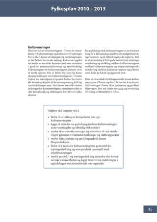 Fylkesplan 2010 – 2013
45
Kulturnæringer
Blant de største vekstnæringene i Troms de senere
årene er kulturnæringer og kulturbaserte næringer. 
For å sikre denne utviklingen og verdiskapingen
er det behov for en økt satsing. Kulturnæringsfel-
tet består av en rekke bransjer med stor variasjon
i grad av kommersialisering og sysselsetting.
Utfordringene for kulturnæringene spenner over
et bredt spekter. Det er behov for å styrke kunn-
skapsgrunnlaget om kulturnæringene i Troms.
Videre har næringene et spesielt behov for å utvi-
kle kunnskap knyttet til forretningsmessig drift og
markedskompetanse. Det finnes en rekke støtte-
ordninger for kulturnæringene, men regelverket er
ofte komplisert, og ordningene forvaltes av ulike
aktører.
En god dialog med kulturnæringene er en forutset-
ning for å få kunnskap om dem, de mulighetene de
representerer og de utfordringene de opplever. Det
er en utfordring å få til gode nettverk for erfarings-
overføring og utvikling mellom kulturnæringene,
mellom kulturnæringene og annen næringsvirk-
somhet og mellom kulturnæringene og politisk
nivå, både på lokalt og regionalt nivå.
Film er et sentralt utviklingsområde innen kultur-
næringene i Troms, og det er behov for å iverksette
tiltak som gjør Troms til en interessant og profilert
filmregion. Det må sikres en faglig og levedyktig
utvikling av filmmiljøet i fylket.
Målene skal oppnås ved å
• bidra til utvikling av kompetanse om og i
kulturnæringene
• legge til rette for en god dialog mellom kulturnæringer,
annet næringsliv og offentlig virksomhet
• styrke eksisterende næringer og stimulere til nye etable-
ringer gjennom virkemiddelordninger og støtteapparatet
• styrke infrastruktur og utviklingsarbeid innen
filmproduksjon
• bidra til å realisere kulturnæringenes potensial for
næringsutvikling og som produkt i samspill med
reiselivsnæringen
• styrke produkt- og næringsutvikling innenfor den kunst-
neriske virksomheten og legge til rette for etableringer i
og koblinger mot eksisterende næringsmiljø
 