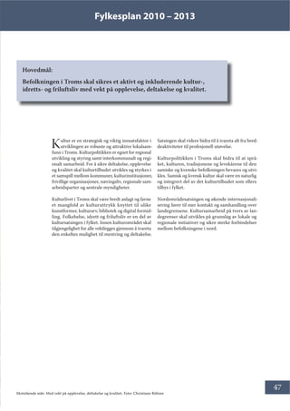 Fylkesplan 2010 – 2013
47
Hovedmål:
Befolkningen i Troms skal sikres et aktivt og inkluderende kultur-,
idretts- og friluftsliv med vekt på opplevelse, deltakelse og kvalitet.
Kultur er en strategisk og viktig innsatsfaktor i
utviklingen av robuste og attraktive lokalsam-
funn i Troms. Kulturpolitikken er egnet for regional
utvikling og styring samt interkommunalt og regi-
onalt samarbeid. For å sikre deltakelse, opplevelse
og kvalitet skal kulturtilbudet utvikles og styrkes i
et samspill mellom kommuner, kulturinstitusjoner,
frivillige organisasjoner, næringsliv, regionale sam-
arbeidsparter og sentrale myndigheter.
Kulturlivet i Troms skal være bredt anlagt og favne
et mangfold av kulturuttrykk knyttet til ulike
kunstformer, kulturarv, bibliotek og digital formid-
ling. Folkehelse, idrett og friluftsliv er en del av
kultursatsingen i fylket. Innen kulturområdet skal
tilgjengelighet for alle vektlegges gjennom å ivareta
den enkeltes mulighet til mestring og deltakelse.
Satsingen skal videre bidra til å ivareta alt fra bred-
deaktiviteter til profesjonell utøvelse.
Kulturpolitikken i Troms skal bidra til at språ-
ket, kulturen, tradisjonene og levekårene til den
samiske og kvenske befolkningen bevares og utvi-
kles. Samisk og kvensk kultur skal være en naturlig
og integrert del av det kulturtilbudet som ellers
tilbys i fylket.
Nordområdesatsingen og økende internasjonali-
sering fører til mer kontakt og samhandling over
landegrensene. Kultursamarbeid på tvers av lan-
degrenser skal utvikles på grunnlag av lokale og
regionale initiativer og sikre sterke forbindelser
mellom befolkningene i nord.
Motstående side: Med vekt på opplevelse, deltakelse og kvalitet. Foto: Christiane Böhme
 