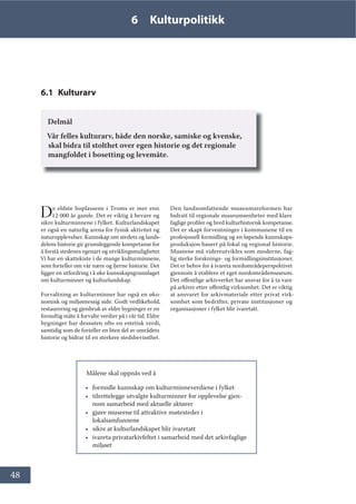 48
6 Kulturpolitikk
6.1 Kulturarv
Delmål
Vår felles kulturarv, både den norske, samiske og kvenske,
skal bidra til stolthet over egen historie og det regionale
mangfoldet i bosetting og levemåte.
De eldste boplassene i Troms er mer enn
12 000 år gamle. Det er viktig å bevare og
sikre kulturminnene i fylket. Kulturlandskapet
er også en naturlig arena for fysisk aktivitet og
naturopplevelser. Kunnskap om stedets og lands-
delens historie gir grunnleggende kompetanse for
å forstå stedenes egenart og utviklingsmuligheter.
Vi har en skattekiste i de mange kulturminnene,
som forteller om vår nære og fjerne historie. Det
ligger en utfordring i å øke kunnskapsgrunnlaget
om kulturminner og kulturlandskap.
Forvaltning av kulturminner har også en øko-
nomisk og miljømessig side. Godt vedlikehold,
restaurering og gjenbruk av eldre bygninger er en
fornuftig måte å forvalte verdier på i vår tid. Eldre
bygninger har dessuten ofte en estetisk verdi,
samtidig som de forteller en liten del av områdets
historie og bidrar til en sterkere stedsbevissthet.
Den landsomfattende museumsreformen har
bidratt til regionale museumsenheter med klare
faglige profiler og bred kulturhistorisk kompetanse.
Det er skapt forventninger i kommunene til en
profesjonell formidling og en løpende kunnskaps-
produksjon basert på lokal og regional historie.
Museene må videreutvikles som moderne, fag-
lig sterke forsknings- og formidlingsinstitusjoner.
Det er behov for å ivareta nordområdeperspektivet
gjennom å etablere et eget nordområdemuseum.
Det offentlige arkivverket har ansvar for å ta vare
på arkiver etter offentlig virksomhet. Det er viktig
at ansvaret for arkivmateriale etter privat virk-
somhet som bedrifter, private institusjoner og
organisasjoner i fylket blir ivaretatt.
Målene skal oppnås ved å
• formidle kunnskap om kulturminneverdiene i fylket
• tilrettelegge utvalgte kulturminner for opplevelse gjen-
nom samarbeid med aktuelle aktører
• gjøre museene til attraktive møtesteder i
lokalsamfunnene
• sikre at kulturlandskapet blir ivaretatt
• ivareta privatarkivfeltet i samarbeid med det arkivfaglige
miljøet
 