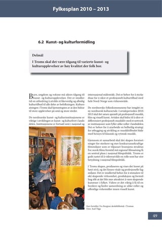 Fylkesplan 2010 – 2013
49
6.2 Kunst- og kulturformidling
Delmål
I Troms skal det være tilgang til varierte kunst- og
kulturopplevelser av høy kvalitet der folk bor.
Barn, ungdom og voksne må sikres tilgang til
kunst- og kulturopplevelser. Det er imidler-
tid en utfordring å utvikle et likeverdig og allsidig
kulturtilbud til alle deler av befolkningen. Kulturs-
atsingen i Troms skal kjennetegnes av at den bidrar
til store opplevelser på små og store steder.
De nordnorske kunst- og kulturinstitusjonene er
viktige i utviklingen av kunst- og kulturlivet i lands-
delen. Institusjonene er fortsatt små i nasjonal og
internasjonal målestokk. Det er behov for å styrke
disse for å sikre et profesjonelt kulturtilbud med
hele Nord-Norge som virkeområde.
De nordnorske fylkeskommunene har inngått en
ny nordnorsk kulturavtale. I avtaleperioden 2010-
2013 skal det satses spesielt på profesjonell musikk,
film og visuell kunst. Avtalen skal bidra til å sikre et
differensiert profesjonelt musikkliv med et nettverk
av institusjoner som fyller ulike roller i landsdelen.
Det er behov for å utarbeide en helhetlig strategi
for utbygging og utvikling av musikktilbudet både
med hensyn til klassisk og rytmisk musikk.
Gjennom et samarbeid skal det skapes forutset-
ninger for sterkere og mer konkurransekraftige
filmmiljøer som er tilpasset bransjens struktur.
For norsk films fremtid må regional filmsatsing få
en sentral plass i nasjonal filmpolitikk. Troms er
godt rustet til å videreutvikle en rolle som har stor
betydning i nasjonal filmpolitikk.
I Troms skapes, produseres og vises det kunst på
høyt nivå, og det finnes vitale og profesjonelle fag-
miljøer. Det er imidlertid behov for å stimulere til
økt skapende virksomhet, produksjon og formid-
ling slik at det blir mer attraktivt å være skapende
kunstner i fylket. Videre er det viktig å få til en
bredere og bedre samordning av ulike roller og
offentlige virkemidler innen visuell kunst.
Kari forteller. Fra Borgtun skolebibliotek i Tromsø.
Foto: Aud Tåga
 