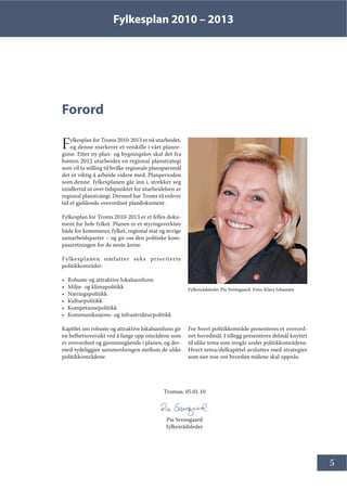 Fylkesplan 2010 – 2013
5
Forord
Fylkesplan for Troms 2010-2013 er nå utarbeidet,
og denne markerer et veiskille i vårt planre-
gime. Etter ny plan- og bygningslov skal det fra
høsten 2012 utarbeides en regional planstrategi
som vil ta stilling til hvilke regionale planspørsmål
det er viktig å arbeide videre med. Planperioden
som denne fylkesplanen går inn i, strekker seg
imidlertid ut over tidspunktet for utarbeidelsen av
regional planstrategi. Dermed har Troms til enhver
tid et gjeldende overordnet plandokument.
Fylkesplan for Troms 2010-2013 er et felles doku-
ment for hele fylket. Planen er et styringsverktøy
både for kommuner, fylket, regional stat og øvrige
samarbeidsparter – og gir oss den politiske kom-
passretningen for de neste årene.
Fylkesplanen omfatter seks prioriterte
politikkområder:
• Robuste og attraktive lokalsamfunn
• Miljø- og klimapolitikk
• Næringspolitikk
• Kulturpolitikk
• Kompetansepolitikk
• Kommunikasjons- og infrastrukturpolitikk
Kapitlet om robuste og attraktive lokalsamfunn gir
en helhetsoversikt ved å fange opp områdene som
er overordnet og gjennomgående i planen, og der-
med tydeliggjør sammenhengen mellom de ulike
politikkområdene.
For hvert politikkområde presenteres et overord-
net hovedmål. I tillegg presenteres delmål knyttet
til ulike tema som inngår under politikkområdene.
Hvert tema/delkapittel avsluttes med strategier
som sier noe om hvordan målene skal oppnås.
Fylkesrådsleder Pia Svensgaard. Foto: Klara Johansen
Tromsø, 05.01.10
Pia Svensgaard
fylkesrådsleder
 