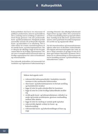 50
6 Kulturpolitikk
Kulturpolitikken skal favne om interessene til
publikum, produsentene, utøverne og formidlerne.
Det er ønskelig med en utvikling av kulturlivet i
Nord-Norge gjennom å øke den profesjonelle
kunst- og kulturproduksjonen. Manglende produk-
sjonsmidler innenfor det profesjonelle skapende
kunst- og kulturfeltet er en utfordring. Det er
videre behov for å bedre rammebetingelsene til
de samiske kunst- og kulturorganisasjonene. Det
er viktig for det offentlige å legge til rette for gode
rammevilkår for de frivillige organisasjonene. Det
må være et samspill mellom kommunal sektor og
frivillige organisasjoner for å sikre en hensiktsmes-
sig ressursutnyttelse.
Den kulturelle skolesekken, de kommunale kul-
turskolene og Ungdommens kulturmønstring er
vesentlige elementer i den offentlige kulturformid-
lingen til barn og unge i fylket. Det er potensial for
en bedre ressurskobling lokalt og regionalt mellom
disse. Samtidig må de ulike kunst- og kulturinstitu-
sjonene i større grad bruke hverandres kompetanse
til å utvikle nye og engasjerende tilbud.
Vår tids internettsamfunn og kommunikasjonsmu-
ligheter stiller krav til aktualitet i kulturarbeidet.
Den digitale informasjonsmengden øker raskt, og
det er viktig å stimulere til og legge til rette for at
dette også omfatter lokal kultur og historie. Det er
behov for en videreutvikling av informasjonsverk-
tøy for formidling om kunst- og kulturarbeidere og
kulturaktiviteter i fylket.
Målene skal oppnås ved å
• videreutvikle kultursamarbeidet i landsdelen innenfor
rammen av den nordnorske kulturavtalen
• sikre kunst- og kulturinstitusjonene en fortsatt utvikling
og framtidsrettet struktur
• legge til rette for gode arbeidsvilkår for kunstnere
• legge til rette for at det frivillige kulturtilbudet utvikler
seg
• utvikle gode kunst- og kulturproduksjoner, inkludert sa-
miske og kvenske produksjoner, gjennom samhandling
mellom ulike aktører
• legge til rette for styrking av samisk språk og kultur
• videreutvikle digitale verktøy for kunst- og
kulturformidling
• videreutvikle kunst- og kulturformidlingen til barn og
unge
 