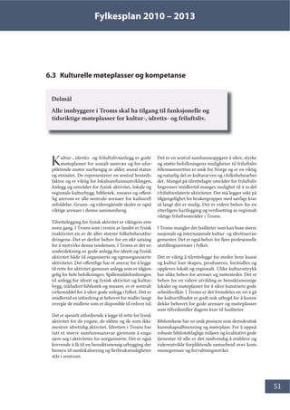 Fylkesplan 2010 – 2013
51
6.3 Kulturelle møteplasser og kompetanse
Delmål
Alle innbyggere i Troms skal ha tilgang til funksjonelle og
tidsriktige møteplasser for kultur-, idretts- og friluftsliv.
Kultur-, idretts- og friluftslivsanlegg er gode
møteplasser for sosialt samvær og for ufor-
pliktende møter uavhengig av alder, sosial status
og etnisitet. De representerer en sentral bosteds-
faktor og er viktig for lokalsamfunnsutviklingen.
Anlegg og områder for fysisk aktivitet, lokale og
regionale kulturbygg, bibliotek, museer og offent-
lig uterom er alle sentrale arenaer for kulturell
utfoldelse. Grunn- og videregående skoler er også
viktige arenaer i denne sammenheng.
Tilrettelegging for fysisk aktivitet er viktigere enn
noen gang. I Troms som i resten av landet er fysisk
inaktivitet en av de aller største folkehelseutfor-
dringene. Det er derfor behov for en økt satsing
for å motvirke denne tendensen. I Troms er det en
underdekning av gode anlegg for idrett og fysisk
aktivitet både til organiserte og egenorganiserte
aktiviteter. Det offentlige har et ansvar for å legge
til rette for aktivitet gjennom anlegg som er tilgjen-
gelig for hele befolkningen. Spillemiddelordningen
til anlegg for idrett og fysisk aktivitet og kultur-
bygg, inkludert bibliotek og museer, er et sentralt
virkemiddel for å sikre gode anlegg i fylket. Det er
imidlertid en utfordring at behovet for midler langt
overgår de midlene som er disponible til enhver tid.
Det er spesielt utfordrende å legge til rette for fysisk
aktivitet for de yngste, de eldste og de som ikke
mestrer idrettslig aktivitet. Idretten i Troms har
tatt et større samfunnsansvar gjennom å enga-
sjere seg i aktiviteter for uorganiserte. Det er også
krevende å få til en hensiktsmessig utbygging der
hensyn til samlokalisering og flerbruksmuligheter
står i sentrum.
Det er en sentral samfunnsoppgave å sikre, styrke
og støtte befolkningens muligheter til friluftsliv.
Allemannsretten er unik for Norge og er en viktig
og naturlig del av kulturarven og i folkehelsearbei-
det. Mangel på tilrettelagte områder for friluftsliv
begrenser imidlertid manges mulighet til å ta del
i friluftsrelaterte aktiviteter. Det må legges vekt på
tilgjengelighet for brukergrupper med særlige krav
så langt det er mulig. Det er videre behov for en
ytterligere kartlegging og verdisetting av regionalt
viktige friluftsområder i Troms.
I Troms mangler det fasiliteter som kan huse større
nasjonale og internasjonale kultur- og idrettsarran-
gementer. Det er også behov for flere profesjonelle
utstillingsarenaer i fylket.
Det er viktig å tilrettelegge for steder hvor kunst
og kultur kan skapes, produseres, formidles og
oppleves lokalt og regionalt. Ulike kulturuttrykk
har ulike behov for arenaer og møtesteder. Det er
behov for en videre utvikling av hensiktsmessige
lokaler og møteplasser for å sikre kunstnere gode
arbeidsvilkår. I Troms er det fremdeles en vei å gå
før kulturtilbudet er godt nok utbygd for å kunne
dekke behovet for gode arenaer og møteplasser
som tilfredsstiller dagens krav til fasiliteter.
Bibliotekene har en unik posisjon som demokratisk
kunnskapsallmenning og møteplass. For å oppnå
robuste bibliotekfaglige miljøer og kvalitativt gode
tjenester til alle er det nødvendig å etablere og
videreutvikle forpliktende samarbeid over kom-
munegrenser og forvaltningsnivåer.
 