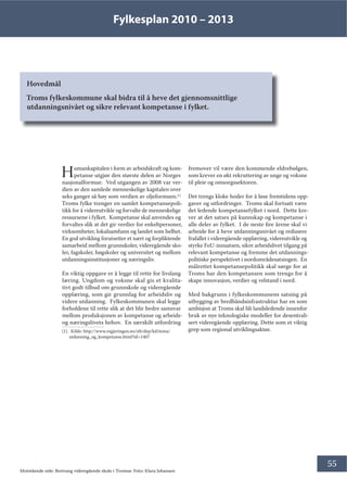 Fylkesplan 2010 – 2013
55
Hovedmål
Troms fylkeskommune skal bidra til å heve det gjennomsnittlige
utdanningsnivået og sikre relevant kompetanse i fylket.
Humankapitalen i form av arbeidskraft og kom-
petanse utgjør den største delen av Norges
nasjonalformue. Ved utgangen av 2008 var ver-
dien av den samlede menneskelige kapitalen over
seks ganger så høy som verdien av oljeformuen.[1]
Troms fylke trenger en samlet kompetansepoli-
tikk for å videreutvikle og forvalte de menneskelige
ressursene i fylket. Kompetanse skal anvendes og
forvaltes slik at det gir verdier for enkeltpersoner,
virksomheter, lokalsamfunn og landet som helhet.
En god utvikling forutsetter et nært og forpliktende
samarbeid mellom grunnskoler, videregående sko-
ler, fagskoler, høgskoler og universitet og mellom
utdanningsinstitusjoner og næringsliv.
En viktig oppgave er å legge til rette for livslang
læring. Ungdom og voksne skal gis et kvalita-
tivt godt tilbud om grunnskole og videregående
opplæring, som gir grunnlag for arbeidsliv og
videre utdanning. Fylkeskommunen skal legge
forholdene til rette slik at det blir bedre samsvar
mellom produksjonen av kompetanse og arbeids-
og næringslivets behov. En særskilt utfordring
[1]. Kilde: http://www.regjeringen.no/nb/dep/kd/tema/
utdanning_og_kompetanse.html?id=1407
fremover vil være den kommende eldrebølgen,
som krever en økt rekruttering av unge og voksne
til pleie og omsorgssektoren.
Det trengs kloke hoder for å løse fremtidens opp-
gaver og utfordringer. Troms skal fortsatt være
det ledende kompetansefylket i nord. Dette kre-
ver at det satses på kunnskap og kompetanse i
alle deler av fylket. I de neste fire årene skal vi
arbeide for å heve utdanningsnivået og redusere
frafallet i videregående opplæring, videreutvikle og
styrke FoU-innsatsen, sikre arbeidslivet tilgang på
relevant kompetanse og fremme det utdannings-
politiske perspektivet i nordområdesatsingen. En
målrettet kompetansepolitikk skal sørge for at
Troms har den kompetansen som trengs for å
skape innovasjon, verdier og velstand i nord.
Med bakgrunn i fylkeskommunens satsing på
utbygging av bredbåndsinfrastruktur har en som
ambisjon at Troms skal bli landsledende innenfor
bruk av nye teknologiske modeller for desentrali-
sert videregående opplæring. Dette som et viktig
grep som regional utviklingsaktør.
Motstående side: Breivang videregående skole i Tromsø. Foto: Klara Johansen
 