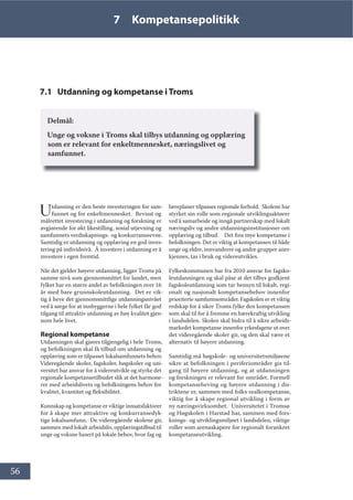 56
7 Kompetansepolitikk
7.1 Utdanning og kompetanse i Troms
Delmål:
Unge og voksne i Troms skal tilbys utdanning og opplæring
som er relevant for enkeltmennesket, næringslivet og
samfunnet.
Utdanning er den beste investeringen for sam-
funnet og for enkeltmennesket. Bevisst og
målrettet investering i utdanning og forskning er
avgjørende for økt likestilling, sosial utjevning og
samfunnets verdiskapnings- og konkurranseevne.
Samtidig er utdanning og opplæring en god inves-
tering på individnivå. Å investere i utdanning er å
investere i egen fremtid.
Når det gjelder høyere utdanning, ligger Troms på
samme nivå som gjennomsnittet for landet, men
fylket har en større andel av befolkningen over 16
år med bare grunnskoleutdanning. Det er vik-
tig å heve det gjennomsnittlige utdanningsnivået
ved å sørge for at innbyggerne i hele fylket får god
tilgang til attraktiv utdanning av høy kvalitet gjen-
nom hele livet.
Regional kompetanse
Utdanningen skal gjøres tilgjengelig i hele Troms,
og befolkningen skal få tilbud om utdanning og
opplæring som er tilpasset lokalsamfunnets behov.
Videregående skoler, fagskoler, høgskoler og uni-
versitet har ansvar for å videreutvikle og styrke det
regionale kompetansetilbudet slik at det harmone-
rer med arbeidslivets og befolkningens behov for
kvalitet, kvantitet og fleksibilitet.
Kunnskap og kompetanse er viktige innsatsfaktorer
for å skape mer attraktive og konkurransedyk-
tige lokalsamfunn. De videregående skolene gir,
sammen med lokalt arbeidsliv, opplæringstilbud til
unge og voksne basert på lokale behov, hvor fag og
læreplaner tilpasses regionale forhold. Skolene har
styrket sin rolle som regionale utviklingsaktører
ved å samarbeide og inngå partnerskap med lokalt
næringsliv og andre utdanningsinstitusjoner om
opplæring og tilbud. Det fins mye kompetanse i
befolkningen. Det er viktig at kompetansen til både
unge og eldre, innvandrere og andre grupper aner-
kjennes, tas i bruk og videreutvikles.
Fylkeskommunen har fra 2010 ansvar for fagsko-
leutdanningen og skal påse at det tilbys godkjent
fagskoleutdanning som tar hensyn til lokalt, regi-
onalt og nasjonalt kompetansebehov innenfor
prioriterte samfunnsområder. Fagskolen er et viktig
redskap for å sikre Troms fylke den kompetansen
som skal til for å fremme en bærekraftig utvikling
i landsdelen. Skolen skal bidra til å sikre arbeids-
markedet kompetanse innenfor yrkesfagene ut over
det videregående skoler gir, og den skal være et
alternativ til høyere utdanning.
Samtidig må høgskole- og universitetsmiljøene
sikre at befolkningen i periferiområder gis til-
gang til høyere utdanning, og at utdanningen
og forskningen er relevant for området. Formell
kompetanseheving og høyere utdanning i dis-
triktene er, sammen med folks realkompetanse,
viktig for å skape regional utvikling i form av
ny næringsvirksomhet. Universitetet i Tromsø
og Høgskolen i Harstad har, sammen med fors-
knings- og utviklingsmiljøet i landsdelen, viktige
roller som arenaskapere for regionalt forankret
kompetanseutvikling.
 