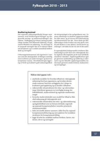 Fylkesplan 2010 – 2013
57
Kvalitet og kostnad
Det regionale utdanningstilbudet henger nøye
sammen med befolkningsutviklingen og den
generelle nærings- og samfunnsutviklingen i dis-
triktene. Nedbygging og redusert satsing på andre
viktige områder, med tilhørende fraflytting, vil også
ramme tilbudene om utdanning. For eksempel vil
et marginalt næringsliv føre til et redusert tilbud
om læreplasser og et svekket samarbeid mellom
skole og næringsliv.
Utdanningsinstitusjonene må organiseres i sam-
svar med den demografiske utviklingen samtidig
som kvaliteten på undervisningen og lærernes
kompetanse ivaretas. Hovedutfordringen ligger i
å gi et bredt og kvalitativt godt utdanningstilbud
når elevgrunnlaget er lite og fagmiljøene små. En
annen utfordring er at skolenes oppgaveportefølje
har blitt større, og at kravene til kvalitetssikring
og dokumentasjon har økt. Store skoler gir ikke
nødvendigvis bedre kvalitet enn små skoler, men
de små skolene er mer sårbare, med få lærere og
endringer i elevtallet fra det ene året til det andre.
Et regionalpolitisk skoleperspektiv innebærer ikke
nødvendigvis at det skal være videregående sko-
ler, fagskoler eller høgskoler på de minst befolkede
områdene i distriktet. Opplæringstilbud kan også
gis gjennom samhandling og etablering av alter-
native og mer fleksible opplæringsmodeller, for
eksempel gjennom studieverksted, studiesentre
og næringshager.
Målene skal oppnås ved å
• utarbeide modeller for hvordan tilbud om videregående
utdanning best kan organiseres, og hvordan eksiste-
rende ressurser best kan nyttiggjøres for å skape en
kvalitativt god opplæring og en bredde i tilbudene
• videreutvikle infrastrukturen for etter- og videreutdan-
ning i distriktene gjennom en tverrfaglig strategi der
folkebibliotek, studieverksted og regionale studiesentre
inngår
• forsterke studieverkstedet som modell for tilbud av flek-
sibel utdanning på videregående nivå
• videreutvikle infrastruktur for etter- og videreutdanning
og fagskoletilbud som tar hensyn til lokalt, regionalt
og nasjonalt kompetansebehov innenfor prioriterte
samfunnsområder
• bidra til å koble aktører sammen i ulike fora for regional
kompetansemobilisering og være pådriver for å etablere
strukturer for kompetanseutvikling
• legge til rette for mobilitet mellom forskere, lærere, stu-
denter, elever og næringsliv
 