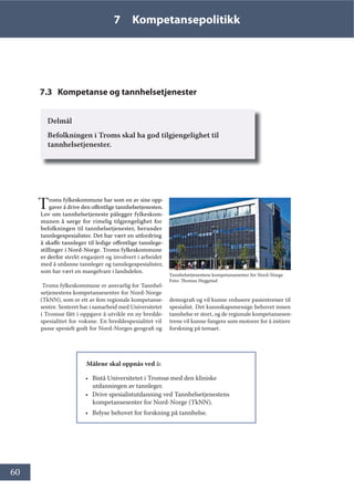 60
7 Kompetansepolitikk
7.3 Kompetanse og tannhelsetjenester
Delmål
Befolkningen i Troms skal ha god tilgjengelighet til
tannhelsetjenester.
 
Troms fylkeskommune har som en av sine opp-
gaver å drive den offentlige tannhelsetjenesten.
Lov om tannhelsetjeneste pålegger fylkeskom-
munen å sørge for rimelig tilgjengelighet for
befolkningen til tannhelsetjenester, herunder
tannlegespesialister. Det har vært en utfordring
å skaffe tannleger til ledige offentlige tannlege-
stillinger i Nord-Norge. Troms fylkeskommune
er derfor sterkt engasjert og involvert i arbeidet
med å utdanne tannleger og tannlegespesialister,
som har vært en mangelvare i landsdelen.
 Troms fylkeskommune er ansvarlig for Tannhel-
setjenestens kompetansesenter for Nord-Norge
(TkNN), som er ett av fem regionale kompetanse-
sentre. Senteret har i samarbeid med Universitetet
i Tromsø fått i oppgave å utvikle en ny bredde-
spesialitet for voksne. En breddespesialitet vil
passe spesielt godt for Nord-Norges geografi og
Målene skal oppnås ved å:
• Bistå Universitetet i Tromsø med den kliniske
utdanningen av tannleger.
• Drive spesialistutdanning ved Tannhelsetjenestens
kompetansesenter for Nord-Norge (TkNN).
• Belyse behovet for forskning på tannhelse.
demografi og vil kunne redusere pasientreiser til
spesialist. Det kunnskapsmessige behovet innen
tannhelse er stort, og de regionale kompetansesen-
trene vil kunne fungere som motorer for å initiere
forskning på temaet.
Tannhelsetjenestens kompetansesenter for Nord-Norge.
Foto: Thomas Heggstad
 