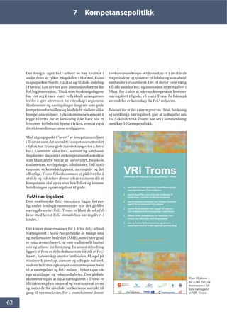 62
7 Kompetansepolitikk
Det foregår også FoU-arbeid av høy kvalitet i
andre deler av fylket. Høgskolen i Harstad, Kunn-
skapssparken Nord i Harstad og Statoils avdeling
i Harstad kan nevnes som institusjonsbærere for
FoU og innovasjon.  Tiltak som forskningsdagene
har vist seg å være svært vellykkede arrangemen-
ter for å spre interessen for vitenskap i regionene.
Studiesentre og næringshager fungerer som gode
kompetanseformidlere og bindeledd mellom ulike
kompetansemiljøer. Fylkeskommunen ønsker å
legge til rette for at forskning ikke bare blir et
fenomen forbeholdt byene i fylket, men at også
distriktenes kompetanse synliggjøres.
Med utgangspunkt i ”navet” av kompetansemiljøer
i Tromsø samt det utstrakte kompetansenettverket
i fylket har Troms gode forutsetninger for å drive
FoU. Gjennom ulike fora, arenaer og samhand-
lingsformer skapes det en kompetanseinfrastruktur
som blant andre består av universitet, høgskole,
studiesentre, næringshager, inkubatorer, FoU-insti-
tusjoner, virkemiddelapparat, næringsliv og det
offentlige. Troms fylkeskommune er pådriver for å
utvikle og videreføre denne infrastrukturen slik at
kompetanse skal spres over hele fylket og komme
befolkningen og næringslivet til gode.
FoU i næringslivet
Den nordnorske FoU-innsatsen ligger betyde-
lig under landsgjennomsnittet når det gjelder
næringslivsrettet FoU. Troms er blant de seks fyl-
kene med lavest FoU-innsats hos næringslivet i
landet.
Det kreves store ressurser for å drive FoU-arbeid.
Næringslivet i Nord-Norge består av mange små
og mellomstore bedrifter (SMB), som i stor grad
er naturressursbasert, og som tradisjonelt finansi-
erer og utfører lite forskning. En annen utfordring
ligger i at flere av de bedriftene som faktisk er FoU-
basert, har eierskap utenfor landsdelen. Mangel på
nordnorsk eierskap, arenaer og utbygde nettverk
mellom bedrifter og kompetanseinstitusjoner fører
til at næringslivet og FoU-miljøet i fylket taper vik-
tige utviklings- og vekstmuligheter. Den globale
økonomien gjør at også næringslivet i Troms er
blitt aktører på en nasjonal og internasjonal arena
og møter derfor så vel økt konkurranse som økt til-
gang til nye markeder. For å imøtekomme denne
konkurransen kreves økt kunnskap til å utvikle alt
fra produkter og tjenester til ledelse og samarbeid
med andre virksomheter. Det vil derfor være viktig
å få økt andelen FoU og innovasjon i næringslivet i
fylket. For å sikre at relevant kompetanse kommer
næringslivet til gode, vil man i Troms ha fokus på
anvendelse av kunnskap fra FoU-miljøene.
Behovet for at det i større grad tas i bruk forskning
og utvikling i næringslivet, gjør at delkapitlet om
FoU-aktiviteten i Troms bør ses i sammenheng
med kap 5 Næringspolitikk.
95, 7URPV9LUNHPLGOHU IRU UHJLRQDO )R8 RJ LQQRYDVMRQ L 7URPV
◊ skal bidra til mer forskning i bedriftene og økt
næringsrelevans i FoU-miljøene
◊ støtter bedrifter som vil bruke studenter til
forsknings– og/eller utviklingsoppgaver
◊ har kompetansemeglere som hjelper bedrifter
med å finne relevante FoU-miljøer
◊ støtter forprosjekter som legger til rette for
mer omfattende FoU-prosjekter i bedriftene
◊ skaper felles møteplasser for bedrifter, FoU-
miljøer og offentlige utviklingsaktører
◊ eies av Troms fylkeskommune og drives i
samarbeid med et bredt regionalt partnerskap
www.vri-troms.no
Prosjektet er støttet av RDA Tromsø og Norges forskningsråds program Virkemidler for regional FoU og innovasjon
Et av tiltakene
for å øke FoU og
innovasjon i fyl-
kets næringsliv
er VRI Troms
 