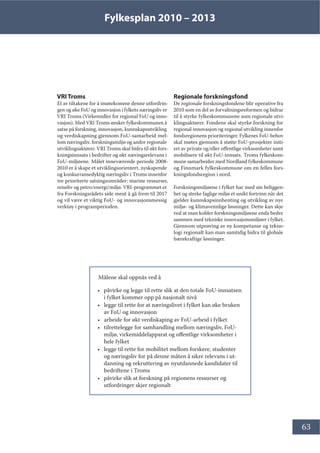Fylkesplan 2010 – 2013
63
VRI Troms
Et av tiltakene for å imøtekomme denne utfordrin-
gen og øke FoU og innovasjon i fylkets næringsliv er
VRI Troms (Virkemidler for regional FoU og inno-
vasjon). Med VRI Troms ønsker fylkeskommunen å
satse på forskning, innovasjon, kunnskapsutvikling
og verdiskapning gjennom FoU-samarbeid mel-
lom næringsliv, forskningsmiljø og andre regionale
utviklingsaktører. VRI Troms skal bidra til økt fors-
kningsinnsats i bedrifter og økt næringsrelevans i
FoU-miljøene. Målet inneværende periode 2008-
2010 er å skape et utviklingsorientert, nyskapende
og konkurransedyktig næringsliv i Troms innenfor
tre prioriterte satsingsområder: marine ressurser,
reiseliv og petro/energi/miljø. VRI-programmet er
fra Forskningsrådets side ment å gå frem til 2017
og vil være et viktig FoU- og innovasjonsmessig
verktøy i programperioden.
Regionale forskningsfond
De regionale forskningsfondene blir operative fra
2010 som en del av forvaltningsreformen og bidrar
til å styrke fylkeskommunene som regionale utvi-
klingsaktører. Fondene skal styrke forskning for
regional innovasjon og regional utvikling innenfor
fondsregionens prioriteringer. Fylkenes FoU-behov
skal møtes gjennom å støtte FoU-prosjekter initi-
ert av private og/eller offentlige virksomheter samt
mobilisere til økt FoU-innsats. Troms fylkeskom-
mune samarbeider med Nordland fylkeskommune
og Finnmark fylkeskommune om en felles fors-
kningsfondsregion i nord.
Forskningsmiljøene i fylket har med sin beliggen-
het og sterke faglige miljø et unikt fortrinn når det
gjelder kunnskapsinnhenting og utvikling av nye
miljø- og klimavennlige løsninger. Dette kan skje
ved at man kobler forskningsmiljøene enda bedre
sammen med tekniske innovasjonsmiljøer i fylket.
Gjennom utprøving av ny kompetanse og tekno-
logi regionalt kan man samtidig bidra til globale
bærekraftige løsninger.
Målene skal oppnås ved å
• påvirke og legge til rette slik at den totale FoU-innsatsen
i fylket kommer opp på nasjonalt nivå
• legge til rette for at næringslivet i fylket kan øke bruken
av FoU og innovasjon
• arbeide for økt verdiskaping av FoU-arbeid i fylket
• tilrettelegge for samhandling mellom næringsliv, FoU-
miljø, virkemiddelapparat og offentlige virksomheter i
hele fylket
• legge til rette for mobilitet mellom forskere, studenter
og næringsliv for på denne måten å sikre relevans i ut-
danning og rekruttering av nyutdannede kandidater til
bedriftene i Troms
• påvirke slik at forskning på regionens ressurser og
utfordringer skjer regionalt
 
