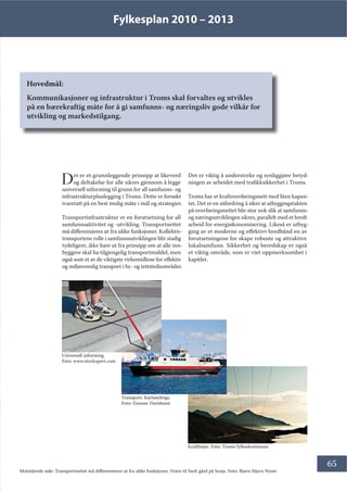 Fylkesplan 2010 – 2013
65
Hovedmål:
Kommunikasjoner og infrastruktur i Troms skal forvaltes og utvikles
på en bærekraftig måte for å gi samfunns- og næringsliv gode vilkår for
utvikling og markedstilgang.
Det er et grunnleggende prinsipp at likeverd
og deltakelse for alle sikres gjennom å legge
universell utforming til grunn for all samfunns- og
infrastrukturplanlegging i Troms. Dette er forsøkt
ivaretatt på en best mulig måte i mål og strategier.
Transportinfrastruktur er en forutsetning for all
samfunnsaktivitet og -utvikling. Transportnettet
må differensieres ut fra ulike funksjoner. Kollektiv-
transportens rolle i samfunnsutviklingen blir stadig
tydeligere, ikke bare ut fra prinsipp om at alle inn-
byggere skal ha tilgjengelig transportmiddel, men
også som et av de viktigste virkemidlene for effektiv
og miljøvennlig transport i by- og tettstedsområder.
Det er viktig å understreke og synliggjøre betyd-
ningen av arbeidet med trafikksikkerhet i Troms.
Troms har et kraftoverføringsnett med liten kapasi-
tet. Det er en utfordring å sikre at utbyggingstakten
på overføringsnettet blir stor nok slik at samfunns-
og næringsutviklingen sikres, parallelt med et bredt
arbeid for energiøkonomisering. Likeså er utbyg-
ging av et moderne og effektivt bredbånd en av
forutsetningene for skape robuste og attraktive
lokalsamfunn. Sikkerhet og beredskap er også
et viktig område, som er viet oppmerksomhet i
kapitlet.
Universell utforming.
Foto: www.stockxpert.com
Kraftlinjer. Foto: Troms fylkeskommune
Transport: Karlsøyferga.
Foto: Gunnar Davidsson
Motstående side: Transportnettet må differensieres ut fra ulike funksjoner. Veien til Sørli gård på Senja. Foto: Bjørn Stjern Nyset
 