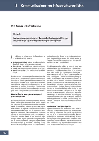 66
8 Kommunikasjons- og infrastrukturpolitikk
8.1 Transportinfrastruktur
Delmål:
Innbyggere og næringsliv i Troms skal ha trygge, effektive,
miljøvennlige og forutsigbare transportmuligheter.
Utviklingen av infrastruktur skal planlegges og
utvikles etter fire hensyn:
• Fremkommelighet: Bedret fremkommelighet
for alle brukere i hele transportsystemet.
• Effektivitet: Økt effektivitet i transportsystemet.
• Miljø: Mer miljøvennlig transport i hele fylket.
• Trafikksikkerhet: Økt trafikksikkerhet i hele
fylket.
For å utvikle et rasjonelt og effektivt transportnett
er det viktig å differensiere transportsystemet etter
funksjon og egenskaper. Derfor omtales utvikling
av transportinfrastruktur i form av behovet for
overordnede korridorer mellom regioner og lan-
degrenser og behovet for regionalt transportnett,
som besørger interne kommunikasjoner og trans-
port samt transport ut til overordnet korridorer.
Overordnede transportkorridorer i
nordområdene
For å ivareta nasjonale interesser og fremme regionalt
basert verdiskaping i nordområdene må det investe-
res i nasjonale og internasjonale transportkorridorer.
Det er viktigå bidra til utvikling og samarbeid knyttet
til transport- og logistikkknutepunkt i nordområ-
dene. Fra gammel tid går det en handelsveg langs
kysten av kontinentet via Nordsjøen med forgreinin-
ger øst- og vestover og videre langs Norskekysten til
Nordvest- Russland. Det er av stor betydning, også
i dag, å utvikle dagens sjøbaserte transportsystem
for de samme regionene. Transport- og logistikkst-
rukturer i Europa og Norden er i utvikling. Viktige
transportkorridorer prioriteres og knutepunktene
regionaliseres. For Troms er det også svært viktig å
sikre transportvegene østover mot Finland og Øst- og
Sentral-Europa. Alle transportformer (veg, sjø, luft
og bane) må sees i sammenheng.
Utvikling av reiseliv, fiskeri og havbruk samt olje-
og gassrelatert næringsvirksomhet i nord er høyt
prioritert. En effektiv infrastruktur er en forutset-
ning for at Troms skal kunne utnytte potensialet i
disse næringene fullt ut. Det vil være av stor betyd-
ning å synliggjøre Tromsø lufthavns betydning for
fylket og landsdelen slik at den opprettholdes og
utvikles som et sentralt kommunikasjonsknute-
punkt. Økende størrelse på rutefly og charterfly
krever lengre rullebaner og moderne infrastruktur
på lufthavnene i Tromsø, Harstad/Narvik lufthavn,
Evenes og Bardufoss. I tillegg vil utvikling av hav-
neinfrastrukturen være viktig slik at en kan legge
til rette for å overføre mer transport fra veg til sjø.
Det er også et behov for utbedring og omlegging
av eksisterende vegnett, og utviklingen i nordom-
rådene og hensynet til miljøet gjør det mer og mer
aktuelt å utrede en fremtidig jernbanetilknytning
for Troms.
Regionale transportsystem
Fylkeskommunene har fra 1.januar 2010 overtatt
ansvaret for øvrig riksvegnett med den standard
det har, og tilhørende rettigheter og forpliktel-
ser slik de er på overtakelsestidspunktet. Øvrige
riksveger vil bli omtalt som fylkesveg. Statens
bevilgninger til øvrig riksvegnett skjer etter 2010
gjennom rammetilskuddet til fylkeskommunene
over Kommunal- og regionaldepartementets bud-
sjett. Dette medfører nye utfordringer:
 