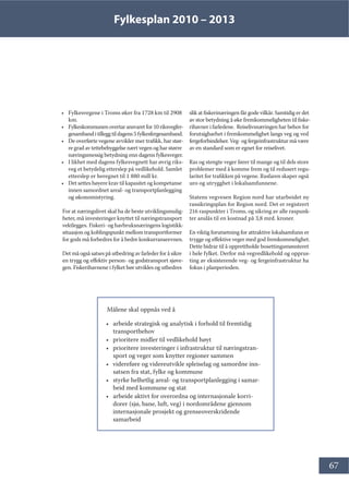 Fylkesplan 2010 – 2013
67
• Fylkesvegene i Troms øker fra 1728 km til 2908
km.
• Fylkeskommunenovertaransvaretfor10riksvegfer-
gesambanditilleggtildagens5fylkesfergesamband.
• De overførte vegene avvikler mer trafikk, har stør-
re grad av tettebebyggelse nært vegen og har større
næringsmessig betydning enn dagens fylkesveger.
• I likhet med dagens fylkesvegnett har øvrig riks-
veg et betydelig etterslep på vedlikehold. Samlet
etterslep er beregnet til 1 880 mill kr.
• Det settes høyere krav til kapasitet og kompetanse
innen samordnet areal- og transportplanlegging
og økonomistyring.
For at næringslivet skal ha de beste utviklingsmulig-
heter, må investeringer knyttet til næringstransport
vektlegges. Fiskeri- og havbruksnæringens logistikk-
situasjon og koblingspunkt mellom transportformer
for gods må forbedres for å bedre konkurranseevnen.
Det må også satses på utbedring av farleder for å sikre
en trygg og effektiv person- og godstransport sjøve-
gen. Fiskerihavnene i fylket bør utvikles og utbedres
slik at fiskerinæringen får gode vilkår. Samtidig er det
av stor betydning å øke fremkommeligheten til fiske-
rihavner i farledene. Reiselivsnæringen har behov for
forutsigbarhet i fremkommelighet langs veg og ved
fergeforbindelser. Veg- og fergeinfrastruktur må være
av en standard som er egnet for reiselivet.
Ras og stengte veger fører til mange og til dels store
problemer med å komme frem og til redusert regu-
laritet for trafikken på vegene. Rasfaren skaper også
uro og utrygghet i lokalsamfunnene.
Statens vegvesen Region nord har utarbeidet ny
rassikringsplan for Region nord. Det er registrert
216 raspunkter i Troms, og sikring av alle raspunk-
ter anslås til en kostnad på 3,8 mrd. kroner.
En viktig forutsetning for attraktive lokalsamfunn er
trygge og effektive veger med god fremkommelighet.
Dette bidrar til å opprettholde bosettingsmønsteret
i hele fylket. Derfor må vegvedlikehold og opprus-
ting av eksisterende veg- og fergeinfrastruktur ha
fokus i planperioden.
Målene skal oppnås ved å
• arbeide strategisk og analytisk i forhold til fremtidig
transportbehov
• prioritere midler til vedlikehold høyt
• prioritere investeringer i infrastruktur til næringstran-
sport og veger som knytter regioner sammen
• videreføre og videreutvikle spleiselag og samordne inn-
satsen fra stat, fylke og kommune
• styrke helhetlig areal- og transportplanlegging i samar-
beid med kommune og stat
• arbeide aktivt for overordna og internasjonale korri-
dorer (sjø, bane, luft, veg) i nordområdene gjennom
internasjonale prosjekt og grenseoverskridende
samarbeid
 