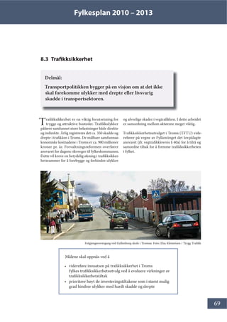 Fylkesplan 2010 – 2013
69
8.3 Trafikksikkerhet
Delmål:
Transportpolitikken bygger på en visjon om at det ikke
skal forekomme ulykker med drepte eller livsvarig
skadde i transportsektoren.
Trafikksikkerhet er en viktig forutsetning for
trygge og attraktive bosteder. Trafikkulykker
påfører samfunnet store belastninger både direkte
og indirekte. Årlig registreres det ca. 350 skadde og
drepte i trafikken i Troms. De målbare samfunnsø-
konomiske kostnadene i Troms er ca. 900 millioner
kroner pr. år. Forvaltningsreformen overfører
ansvaret for dagens riksveger til fylkeskommunen.
Dette vil kreve en betydelig økning i trafikksikker-
hetsrammer for å forebygge og forhindre ulykker
og alvorlige skader i vegtrafikken. I dette arbeidet
er samordning mellom aktørene meget viktig.
Trafikksikkerhetsutvalget i Troms (TFTU) vide-
refører på vegne av Fylkestinget det lovpålagte
ansvaret (jfr. vegtrafikklovens § 40a) for å tilrå og
samordne tiltak for å fremme trafikksikkerheten
i fylket.
Målene skal oppnås ved å
• videreføre innsatsen på trafikksikkerhet i Troms
fylkes trafikksikkerhetsutvalg ved å evaluere virkninger av
trafikksikkerhetstiltak
• prioritere høyt de investeringstiltakene som i størst mulig
grad hindrer ulykker med hardt skadde og drepte
Fotgjengerovergang ved Gyllenborg skole i Tromsø. Foto: Elsa Klemetsen / Trygg Trafikk
 