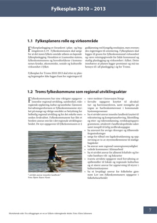 Fylkesplan 2010 – 2013
7
1.1 Fylkesplanens rolle og virkeområde
Fylkesplanlegging er forankret i plan- og byg-
ningsloven § 19. Fylkeskommunen skal sørge
for at det innen fylkets område utføres en løpende
fylkesplanlegging. Hensikten er å samordne statens,
fylkeskommunens og hovedtrekkene i kommu-
nenes fysiske, økonomiske, sosiale og kulturelle
virksomhet i fylket.
Fylkesplan for Troms 2010-2013 skal etter ny plan-
og bygningslov ikke legges fram for regjeringen til
godkjenning ved Kongelig resolusjon, men oversen-
des regjeringen til orientering. Fylkesplanen skal
legges til grunn for fylkeskommunal virksomhet
og være retningsgivende for både kommunal og
statlig planlegging og virksomhet i fylket. Dette
innebærer at planen legger premisser og må tas
hensyn til i all planlegging i og for Troms.
1.2 Troms fylkeskommune som regional utviklingsaktør
Fylkeskommunen har sine viktigste oppgaver
innenfor regional utvikling, samferdsel, vide-
regående opplæring, kultur og tannhelse. Gjennom
forvaltningsreformen er fylkeskommunene styr-
ket på mange og viktige områder av betydning for
helhetlig regional utvikling og for det enkelte men-
neskes livskvalitet. Fylkeskommunene har fått et
bredere ansvar enn før i det regionale utviklingsar-
beidet. De nye oppgavene til fylkekommunen er å
• være medeier i Innovasjon Norge
• forvalte oppgaver knyttet til akvakul-
tur- og havressursloven, samt innsigelse på
vegne av havbruksinteresser i kommunale
kystsoneprosesser
• ha et utvidet ansvar innenfor landbruk knyttet til
rekruttering og kompetanseheving, likestilling
og etter- og videreutdanning, verdiskapingspro-
grammene, uttalerett i landbrukspolitiske saker
samt innspill til årlig jordbruksoppgjør
• ha ansvaret for øvrige riksveger og tilhørende
fergestrekninger
• sørge for tilbud om fagskoleutdanning og opp-
nevning av to av styremedlemmene til statlige
høgskoler
• ha ansvar som regional vannregionmyndighet
• veilede kommuner i klimaarbeid
• ha et utvidet ansvar for allment friluftsliv og for-
valte høstbare vilt- og fiskearter
• ivareta utvidete oppgaver med forvaltning av
spillemidler til lokale og regionale kulturhus
og et større ansvar for oppnevning til styrer i
kulturinstitusjoner
• ha et lovpålagt ansvar for folkehelse gjen-
nom Lov om fylkeskommuners oppgaver i
folkehelsearbeidet
”..utvidet ansvar innenfor landbruk.”
Foto: Bjørn Stjern Nyset
Motstående side: Fra utbyggingen av en av fylkets videregående skoler. Foto: Klara Johansen
 