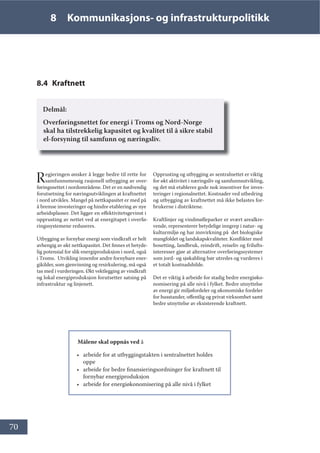 70
8 Kommunikasjons- og infrastrukturpolitikk
8.4 Kraftnett
Delmål:
Overføringsnettet for energi i Troms og Nord-Norge
skal ha tilstrekkelig kapasitet og kvalitet til å sikre stabil
el-forsyning til samfunn og næringsliv.
Regjeringen ønsker å legge bedre til rette for
samfunnsmessig rasjonell utbygging av over-
føringsnettet i nordområdene. Det er en nødvendig
forutsetning for næringsutviklingen at kraftnettet
i nord utvikles. Mangel på nettkapasitet er med på
å bremse investeringer og hindre etablering av nye
arbeidsplasser. Det ligger en effektivitetsgevinst i
opprusting av nettet ved at energitapet i overfø-
ringssystemene reduseres.
Utbygging av fornybar energi som vindkraft er helt
avhengig av økt nettkapasitet. Det finnes et betyde-
lig potensial for slik energiproduksjon i nord, også
i Troms. Utvikling innenfor andre fornybare ener-
gikilder, som gjenvinning og resirkulering, må også
tas med i vurderingen. Økt vektlegging av vindkraft
og lokal energiproduksjon forutsetter satsing på
infrastruktur og linjenett.
Opprusting og utbygging av sentralnettet er viktig
for økt aktivitet i næringsliv og samfunnsutvikling,
og det må etableres gode nok insentiver for inves-
teringer i regionalnettet. Kostnader ved utbedring
og utbygging av kraftnettet må ikke belastes for-
brukerne i distriktene.
Kraftlinjer og vindmølleparker er svært arealkre-
vende, representerer betydelige inngrep i natur- og
kulturmiljø og har innvirkning på det biologiske
mangfoldet og landskapskvaliteter. Konflikter med
bosetting, landbruk, reindrift, reiseliv og frilufts-
interesser gjør at alternative overføringssystemer
som jord- og sjøkabling bør utredes og vurderes i
et totalt kostnadsbilde.
Det er viktig å arbeide for stadig bedre energiøko-
nomisering på alle nivå i fylket. Bedre utnyttelse
av energi gir miljøfordeler og økonomiske fordeler
for husstander, offentlig og privat virksomhet samt
bedre utnyttelse av eksisterende kraftnett.
Målene skal oppnås ved å
• arbeide for at utbyggingstakten i sentralnettet holdes
oppe
• arbeide for bedre finansieringsordninger for kraftnett til
fornybar energiproduksjon
• arbeide for energiøkonomisering på alle nivå i fylket
 