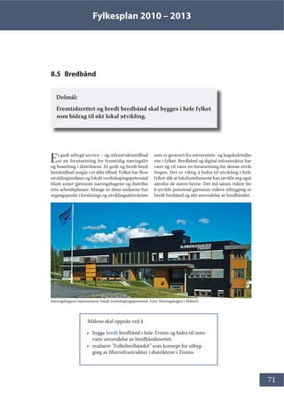 Fylkesplan 2010 – 2013
71
8.5 Bredbånd
Delmål:
Fremtidsrettet og bredt bredbånd skal bygges i hele fylket
som bidrag til økt lokal utvikling.
Et godt utbygd service – og infrastrukturtilbud
er en forutsetning for framtidig næringsliv
og bosetting i distriktene. Et godt og bredt bred-
båndstilbud inngår i et slikt tilbud. Fylket har flere
utviklingsmiljøer og lokalt verdiskapingspotensial
blant annet gjennom næringshagene og distribu-
erte arbeidsplasser. Mange av disse miljøene har
utgangspunkt i forsknings og utviklingsaktiviteten
som er generert fra universitets- og høgskolemiljø-
ene i fylket. Bredbånd og digital infrastruktur har
vært og vil være en forutsetning for denne utvik-
lingen. Det er viktig å bidra til utvikling i hele
fylket slik at lokalsamfunnene kan utvikle seg også
utenfor de større byene. Det må satses videre for
å utvikle potensial gjennom videre utbygging av
bredt breibånd og økt anvendelse av bredbåndet.
Målene skal oppnås ved å
• bygge bredt bredbånd i hele Troms og bidra til inno-
vativ anvendelse av bredbåndsnettet.
• realisere ”Folkebreibåndet” som konsept for utbyg-
ging av fiberinfrastruktur i distriktene i Troms.
Næringshagene representerer lokalt verdiskapingspotensial. Foto: Næringshagen i Målselv
 