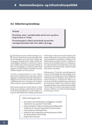 72
8 Kommunikasjons- og infrastrukturpolitikk
8.6 Sikkerhet og beredskap
Delmål:
Bosetting, natur- og kulturmiljø må bevares og sikres
langs kysten av Troms.
Persontransport, fiskeri og havbruk og maritim
næringsvirksomhet skal være sikker og trygg.
Utfordringer knyttet til klimaendringer er å
forutse og forberede seg på virkninger både
på det biologiske og fysiske miljø. Global opp-
varming gir seg blant annet utslag i ustabilt vær
med hyppigere forekomst av ekstremvær. Endrin-
gene medfører økt samfunnsmessig beredskap og
behov for kartlegging, overvåking og, ikke minst,
kapasitet til å møte situasjoner/perioder med økte
nedbørsmengder, ras, flom og skred.
Innenfor transportsektoren er det viktig å
gjennomføre regelmessige evalueringer og kart-
legginger av flaskehalser og kritisk infrastruktur. I
tillegg må en ha oversikt over hvilke støttesystemer
samferdselssektoren er avhengig av for å opprett-
holde transport- og kommunikasjonssystemene.
Økt petroleumsaktivitet utenfor kysten av Nord-
Norge og stor økning av oljetransporter med skip
fra Nordvest-Russland krever at det etableres en
langt mer tilfredsstillende beredskap og sjøkontroll.
Utfordringen er blant annet å styrke miljøovervåk-
ningen langs kysten og overvåke og kontrollere
ressursutnyttelsen og trafikken ved hjelp av økt
tilstedeværelse og styrket kystvakt. Utvidelsen av
grensen for territorialfarvannet er en viktig grunn
til i å øke kontrollen med sjøsikkerheten, men også
samarbeidet med internasjonale, nasjonale og regi-
onale aktører må styrkes.
Fylkesmannen i Troms har samordningsansvar
innenfor samfunnssikkerhet og beredskap. Kom-
munene har et lovpålagt ansvar for kartlegging og
risikobeskrivelse av skredfarer, flom og ras, her-
under fastsetting av risikogrenser. Dette er en
stor økonomisk og kompetansemessig utfordring
for kommunene i fylket. Det er behov for utdan-
ning og kompetanse innen sikkerhet og beredskap
i Nord-Norge. Det er derfor nødvendig å samordne
innsatsen i fylket for en kvalitetsmessig kartlegging
av skred og ras i Troms.
Målene skal oppnås ved å
• øke innsats og samordning for kartlegging av områder
med fare for ras og skred i Troms fylke
• styrke Kystvakten, miljøovervåking og beredskapsinfra-
strukturen for maritime operasjoner og sjøtransport
• styrke miljøovervåkning på land
• arbeide for økt kompetanse og utdanning innen sikker-
het og beredskap i Nord-Norge
• reåpne Olavsvern base
 