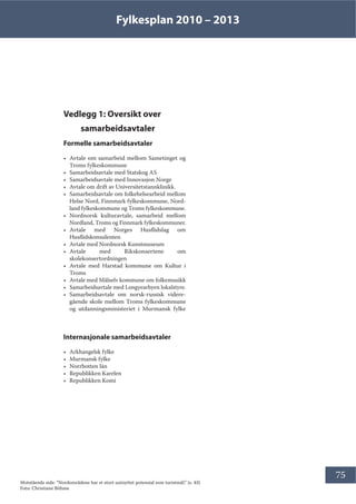 Fylkesplan 2010 – 2013
75
Vedlegg 1: Oversikt over
samarbeidsavtaler
Formelle samarbeidsavtaler
• Avtale om samarbeid mellom Sametinget og
Troms fylkeskommune
• Samarbeidsavtale med Statskog AS
• Samarbeidsavtale med Innovasjon Norge
• Avtale om drift av Universitetstannklinikk.
• Samarbeidsavtale om folkehelsearbeid mellom
Helse Nord, Finnmark fylkeskommune, Nord-
land fylkeskommune og Troms fylkeskommune.
• Nordnorsk kulturavtale, samarbeid mellom
Nordland, Troms og Finnmark fylkeskommuner.
• Avtale med Norges Husflidslag om
Husflidskonsulenten
• Avtale med Nordnorsk Kunstmuseum  
• Avtale med Rikskonsertene om
skolekonsertordningen
• Avtale med Harstad kommune om Kultur i
Troms
• Avtale med Målselv kommune om folkemusikk
• Samarbeidsavtale med Longyearbyen lokalstyre.
• Samarbeidsavtale om norsk-russisk videre-
gående skole mellom Troms fylkeskommune
og utdanningsministeriet i Murmansk fylke
Internasjonale samarbeidsavtaler
• Arkhangelsk fylke
• Murmansk fylke
• Norrbotten län
• Republikken Karelen
• Republikken Komi
Motstående side: ”Nordområdene har et stort uutnyttet potensial som turistmål.” (s. 43)
Foto: Christiane Böhme
 
