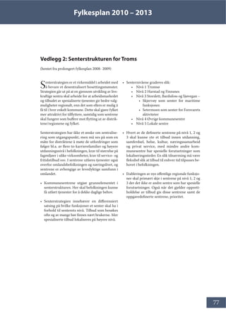 Fylkesplan 2010 – 2013
77
Vedlegg 2: Senterstrukturen for Troms
(hentet fra prolongert fylkesplan 2008- 2009)
Senterstrategien er et virkemiddel i arbeidet med
å bevare et desentralisert bosettingsmønster.
Strategien går ut på at en gjennom utvikling av livs-
kraftige sentra skal arbeide for at arbeidsmarkedet
og tilbudet av spesialiserte tjenester gir bedre valg-
muligheter regionalt, enn det som ellers er mulig å
få til i hver enkelt kommune. Dette skal gjøre fylket
mer attraktivt for tilflyttere, samtidig som sentrene
skal fungere som buffere mot flytting ut av distrik-
tene/regionene og fylket.
Senterstrategien har ikke et ønske om sentralise-
ring som utgangspunkt, men må ses på som en
måte for distriktene å møte de utfordringer som
følger bl.a. av flere to-karrierefamilier og høyere
utdanningsnivå i befolkningen, krav til størrelse på
fagmiljøer i ulike virksomheter, krav til service- og
fritidstilbud osv. I sentrene utføres tjenester også
overfor omlandsbefolkningen og næringslivet, og
sentrene er avhengige av levedyktige samfunn i
omlandet.
• Kommunesentrene utgjør grunnelementet i
senterstrukturen. Her skal befolkningen kunne
få utført tjenester for å dekke daglige behov.
• Senterstrategien innebærer en differensiert
satsing på hvilke funksjoner et senter skal ha i
forhold til senterets nivå. Tilbud som besøkes
ofte og av mange bør finnes nært brukerne. Mer
spesialiserte tilbud lokaliseres på høyere nivå.
• Senternivåene graderes slik:
• Nivå 1 Tromsø
• Nivå 2 Harstad og Finnsnes
• Nivå 3 Storslett, Bardufoss og Sjøvegan –
• Skjervøy som senter for maritime
funksjoner.
• Setermoen som senter for Forsvarets
aktiviteter
• Nivå 4 Øvrige kommunesentre
• Nivå 5 Lokale sentre
• Hvert av de definerte sentrene på nivå 1, 2 og
3 skal kunne yte et tilbud innen utdanning,
samferdsel, helse, kultur, næringssamarbeid
og privat service, med mindre andre kom-
munesentre har spesielle forutsetninger som
lokaliseringssteder. En slik tilnærming må være
fleksibel slik at tilbud til enhver tid tilpasses be-
hovet i befolkningen.
• Etableringen av nye offentlige regionale funksjo-
ner skal primært skje i sentrene på nivå 1, 2 og
3 der det ikke er andre sentre som har spesielle
forutsetninger. Også når det gjelder opprett-
holdelse av tilbud gis disse sentrene samt de
oppgavedefinerte sentrene, prioritet.
 