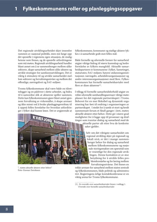 8
1 Fylkeskommunens roller og planleggingsoppgaver
Det regionale utviklingsarbeidet skjer innenfor
rammen av nasjonal politikk, men må fange opp
det spesielle i regionens egen situasjon, de mulig-
hetene som finnes, og de spesielle utfordringene
som må møtes. Regionalt utviklingsarbeid handler
blant annet om å se sammenhenger mellom ulike
sektorer, skape samarbeid mellom ulike aktører og
utvikle strategier for samfunnsutviklingen. Det er
viktig å stimulere til og utvikle samarbeidet mel-
lom sektorer og forvaltningsnivåer og mellom det
offentlige, næringslivet og FoU-miljøer.
Troms fylkeskommune skal være både en tilret-
telegger og en pådriver i dette arbeidet, og bidra
til å samordne slik at aktørene spiller sammen.
Dette kan fylkeskommunen gjøre blant annet gjen-
nom forvaltning av virkemidler, å skape arenaer
og ikke minst ved å bruke planleggingsverktøy til
å oppnå felles forståelse for hvordan utfordrin-
ger i fylket skal kunne løses. Det er avgjørende at
fylkeskommune, kommuner og statlige aktører lyk-
kes i å samarbeide godt mot felles mål.
Både formelle og uformelle former for samarbeid
utgjør viktige bidrag til større kunnskap og bedre
forståelse av fylkets mangfold. Aktuelle samar-
beidspartnere er kommunene i fylket, Sametinget,
statsetater, FoU-miljøer, høyere utdanningsinsti-
tusjoner, næringsliv, arbeidslivsorganisasjoner og
andre interesseorganisasjoner med flere. Fylkes-
kommunen har formelle samarbeidsavtaler med
flere av disse aktørene[1]
.
I tillegg til formelle samarbeidsforhold utgjør en
rekke uformelle samhandlingsarenaer viktige møte-
plasser for det regionale partnerskapet i Troms.
Behovet for en mer fleksibel og dynamisk orga-
nisering har ført til endring i organiseringen av
partnerskapet. I stedet for å samle et stort og bredt
sammensatt forum et fåtall ganger i året, møtes
aktuelle aktører etter behov. Dette gir i større grad
muligheter for å legge opp til prosesser og drøf-
tinger som ivaretar dialog og samarbeid med de
aktuelle parter alt etter hva de konkrete
saker gjelder.
Selv om det viktigste samarbeidet om
regional utvikling skjer på regionalt og
lokalt nivå, er det i mange sammen-
henger behov for dialog og samarbeid
mellom fylkeskommunene og nasjo-
nale styringsmakter om spørsmål som
er vesentlige for den regionale utvik-
lingen. Denne kontakten er av stor
betydning for å utvikle felles pro-
blemforståelse og for læring mellom
forvaltningsnivåene. Det finnes en
rekke arenaer for samarbeid mellom staten sentralt
og fylkeskommunen, både politisk og administra-
tivt. Regjeringens årlige kontaktkonferanse er en
viktig arena for Troms fylkeskommune.
[1]. En oversikt over samarbeidsavtaler finnes i vedlegg 1:
Oversikt over formelle samarbeidsavtaler
”.. møtes aktuelle aktører etter behov.”
Foto: Gunnar Davidsson
 