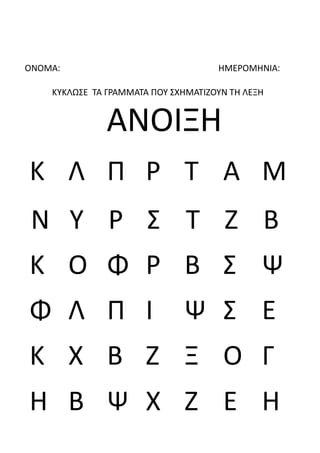 ΟΝΟΜΑ: ΗΜΕΡΟΜΗΝΙΑ:
ΚΥΚΛΩΣΕ ΤΑ ΓΡΑΜΜΑΤΑ ΠΟΥ ΣΧΗΜΑΤΙΖΟΥΝ ΤΗ ΛΕΞΗ
ΑΝΟΙΞΗ
Κ Λ Π Ρ Τ Α Μ
Ν Υ Ρ Σ Τ Ζ Β
Κ Ο Φ Ρ Β Σ Ψ
Φ Λ Π Ι Ψ Σ Ε
Κ Χ Β Ζ Ξ Ο Γ
Η Β Ψ Χ Ζ Ε Η
 