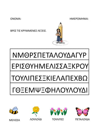 ΟΝΟΜΑ: ΗΜΕΡΟΜΗΝΙΑ:
ΒΡΕΣ ΤΙΣ ΚΡΥΜΜΕΝΕΣ ΛΕΞΕΙΣ.
ΜΕΛΙΣΣΑ ΛΟΥΛΟΥΔΙ ΤΟΥΛΙΠΕΣ ΠΕΤΑΛΟΥΔΑ
ΝΜΘΡΣΠΕΤΑΛΟΥΔΑΓΥΡ
ΕΡΙΣΘΥΗΜΕΛΙΣΣΑΞΚΡΟΥ
ΤΟΥΛΙΠΕΣΞΚΙΕΛΑΠΕΧΒΩ
ΓΘΞΕΜΨΞΦΗΛΟΥΛΟΥΔΙ
 