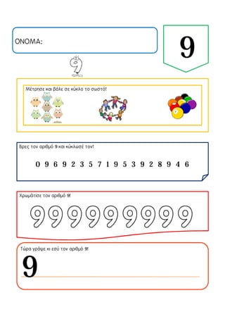 ΟΝΟΜΑ:
9
Μέτρησε και βάλε σε κύκλο το σωστό!
Βρες τον αριθμό 9 και κύκλωσέ τον!
Χρωμάτισε τον αριθμό 9!
Τώρα γράψε κι εσύ τον αριθμό 9!
0 9 6 9 2 3 5 7 1 9 5 3 9 2 8 9 4 6
9
 