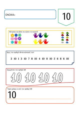 ΟΝΟΜΑ:
Μέτρησε και βάλε σε κύκλο το σωστό!
Βρες τον αριθμό 10 και κύκλωσέ τον!
Χρωμάτισε τον αριθμό 10!
Τώρα γράψε κι εσύ τον αριθμό 10!
2 10 1 3 10 7 8 10 4 10 0 10 2 6 8 6 10
10
10
 