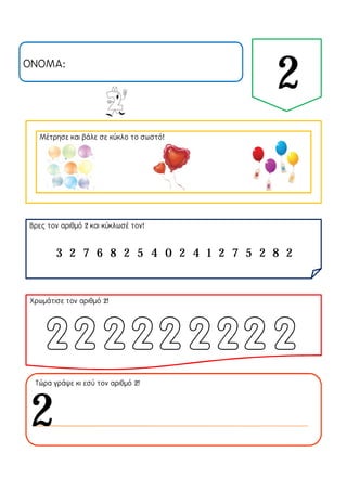 ΟΝΟΜΑ:
2
Μέτρησε και βάλε σε κύκλο το σωστό!
Βρες τον αριθμό 2 και κύκλωσέ τον!
Χρωμάτισε τον αριθμό 2!
Τώρα γράψε κι εσύ τον αριθμό 2!
3 2 7 6 8 2 5 4 0 2 4 1 2 7 5 2 8 2
2
 