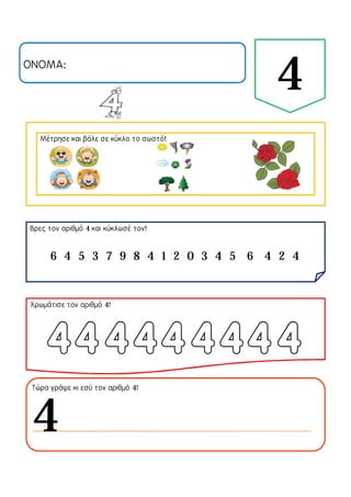 ΟΝΟΜΑ:
4
Μέτρησε και βάλε σε κύκλο το σωστό!
Βρες τον αριθμό 4 και κύκλωσέ τον!
Χρωμάτισε τον αριθμό 4!
Τώρα γράψε κι εσύ τον αριθμό 4!
6 4 5 3 7 9 8 4 1 2 0 3 4 5 6 4 2 4
4
 