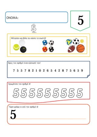 ΟΝΟΜΑ:
5
Μέτρησε και βάλε σε κύκλο το σωστό!
Βρες τον αριθμό 5 και κύκλωσέ τον!
Χρωμάτισε τον αριθμό 5!
Τώρα γράψε κι εσύ τον αριθμό 5!
7 5 5 7 8 2 1 0 2 6 5 4 2 8 7 5 6 5 9
5
 