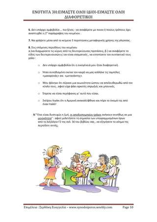 ΕΝΟΤΗΤΑ 3Η:ΕΙΜΑΣΤΕ ΟΛΟΙ ΙΔΙΟΙ-ΕΙΜΑΣΤΕ ΟΛΟΙ
ΔΙΑΦΟΡΕΤΙΚΟΙ
Επιμέλεια : Σερδάκη Ευαγγελία – www.synodoiporos.weebly.com Page 10
6. Δεν υπάρχει αμφιβολία … πιο ξένος : να αναφέρετε με ποιον ή ποιους τρόπους έχει
αναπτυχθεί η 2η
παράγραφος του κειμένου .
7. Να γράψετε μέσα από το κείμενο 3 περιπτώσεις μεταφορικής χρήσης της γλώσσας .
8. Στις επόμενες περιόδους του κειμένου
α.)να διαχωρίσετε τις κύριες από τις δευτερεύουσες προτάσεις, β.) να αναφέρετε το
είδος των δευτερευουσών γ.) αν είναι ονοματικές , να εντοπίσετε τον συντακτικό τους
ρόλο :
o Δεν υπάρχει αμφιβολία ότι η οικογένειά μου ήταν διαφορετική.
o Ήταν συνηθισμένο εκείνο τον καιρό να μας κολλάνε τις ταμπέλες
«μακαρονάς» και «μετανάστης».
o Μου φάνηκε ότι πέρασε μια αιωνιότητα ώσπου να απελευθερωθώ από τον
κύκλο τους , αφού είχα φάει αρκετές σπρωξιές και μπουνιές.
o Έπρεπε να είσαι περήφανος γι’ αυτό που είσαι.
o Σκέψου λιγάκι ότι η Αμερική ανακαλύφθηκε και πήρε το όνομά της από
έναν Ιταλό!
9." Έτσι είναι δυστυχώς η ζωή, οι αποδιοπομπαίοι τράγοι ανήκουν συνήθως σε μια
μειονότητα" : αφού μελετήσετε τη σημασία των υπογραμμισμένων όρων
από το λεξιλόγιο Γ2 της σελ. 56 του βιβλίου σας , να εξηγήσετε το νόημα της
περιόδου αυτής.
 